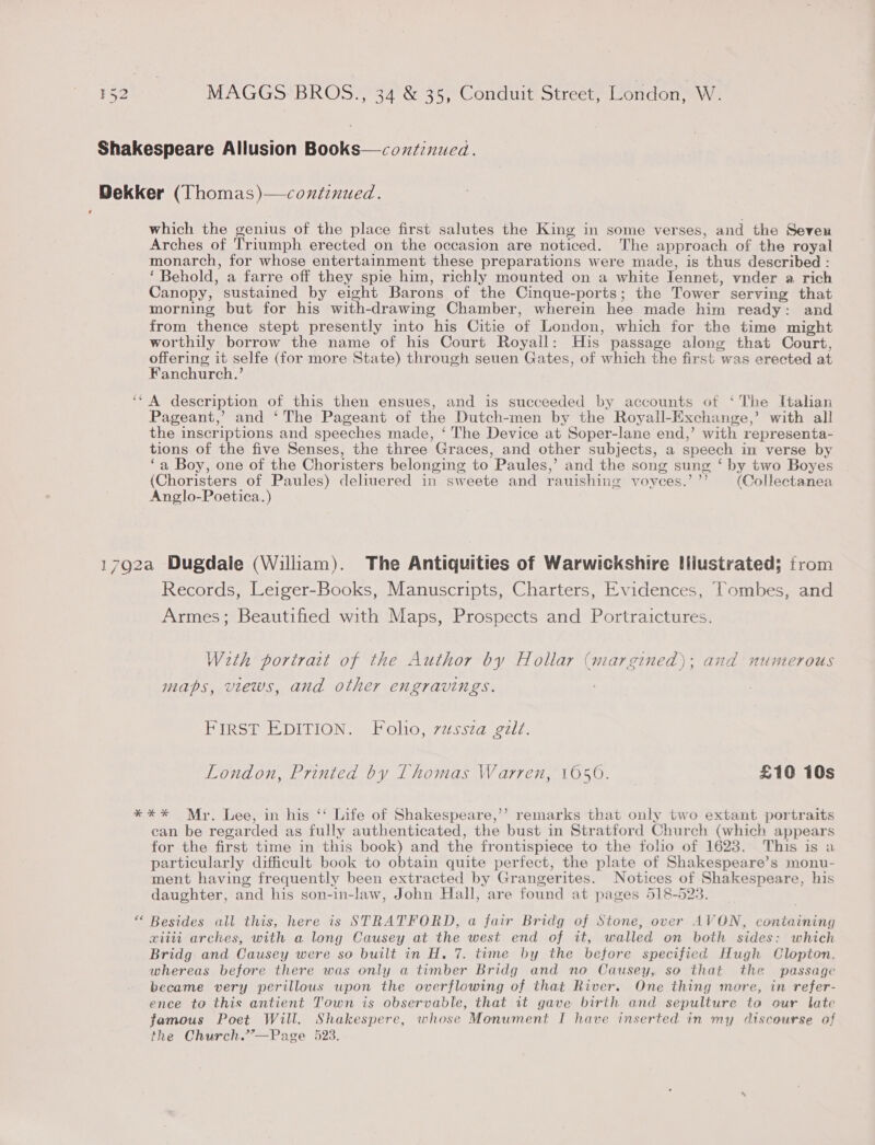 ¢ ee which the genius of the place first salutes the King in some verses, and the Seven Arches of Triumph erected on the occasion are noticed. The approach of the royal monarch, for whose entertainment these preparations were made, is thus described : ‘ Behold, a farre off they spie him, richly mounted on a white Jennet, vnder a rich Canopy, sustained by eight Barons of the Cinque-ports; the Tower serving that morning but for his with-drawing Chamber, wherein hee made him ready: and from thence stept presently into his Citie of London, which for the time might worthily borrow the name of his Court Royall: His passage along that Court, offering it selfe (for more State) through seuen Gates, of which the first was erected at Fanchurch.’ A description of this then ensues, and is succeeded by accounts of ‘The Italian Pageant,’ and ‘The Pageant of the Dutch-men by the Royall-Exchange,’ with all the inscriptions and speeches made, ‘ The Device at Soper-lane end,’ with representa- tions of the five Senses, the three Graces, and other subjects, a speech in verse by ‘a Boy, one of the Choristers belonging to Paules,’ and the song sung ‘ by two Boyes (Choristers of Paules) deliuered in sweete and rauishing voyees.’’’ (Collectanea Anglo-Poetica. ) Records, Leiger-Books, Manuscripts, Charters, Evidences, Tombes, and Armes; Beautified with Maps, Prospects and Portraictures. W2th portrait of the Author by Hollar (margined); and numerous maps, views, and other engravings. FIRST EDITION. Folio, vussza gélt. London, Printed by Thomas Warren, 1050. £10 10s (&lt;4 ean be regarded as fully authenticated, the bust in Stratford Church (which appears for the first time in this book) and the frontispiece to the folio of 1628. This is a particularly difficult book to obtain quite perfect, the plate of Shakespeare’s monu- ment having frequently been extracted by Grangerites. Notices of Shakespeare, his daughter, and his son-in-law, John Hall, are found at pages 518-523. Besides all this, here is STRATFORD, a fair Bridg of Stone, over AVON, containing xiiti arches, with a long Causey at the west end of it, walled on both sides: which Bridg and Causey were so built in H. 7. time by the before specified Hugh Clopton. whereas before there was only a timber Bridg and no Causey, so that the passage became very perillous upon the overflowing of that River. One thing more, in refer- ence to this antient Town is observable, that it gave birth and sepulture ta our late famous Poet Will. Shakespere, whose Monument I have inserted in my discourse of the Church.’’—Page 523.