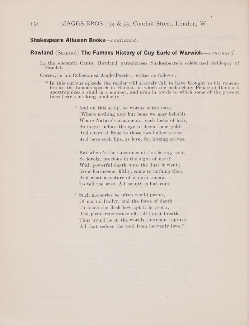 Shakespeare Allusion Books—coxiiznued. Rowland (Samuel) The Famous History of Guy Earle of Warwick—covz/ijwed. In the eleventh Canto, Rowland paraphrases Shakespeare’s celebrated Soliloquy of Hamlet. Corser, in his Collectanea Anglo-Poetica, writes as follows :— ‘* In this curious episode the reader will scarcely fail to have brought to his remem- brance the famous speech in Hamlet, in which the melancholy Prince otf Denmark apostrophizes a skull in a manner, and even in words to which some of the present hnes bear a striking similarity.”’ ‘‘ And on this scalp, so wormy eaten bare, (Where nothing now but bone we may behold) Where Nature’s ornaments, such locks of hair, As might induce the eye to deem them gold ; And chrystal Eyne to those two hollow caves ; And here such lips, as love, for kissing craves. ‘“ But where’s the substance of this beauty sent, So lovely, precious in the sight of men? With powerful death unto the dust it went ; Grew loathsome, filthy, came to nothing then. And what a picture of it doth remain To tell the wise, All beauty is but vain. Such memories he often would prefer, Of mortal frailty, and the force of death: To teach the flesh how apt it is to err, And poste repentance off, till latest breath. Thus would he in the worlds contempt reprove, All that seduce the soul from heavenly love.’’