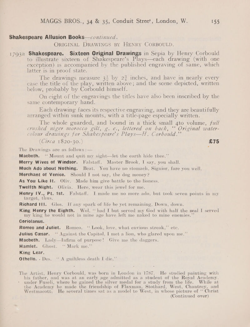 Shakespeare Allusion Books—coxd:nued. ORIGINAL DRAWINGS BY HENRY CORBOULD. 1793a Shakespeare. Sixteen Original Drawings in Sepia by Henry Corbould to illustrate sixteen of Shakespeare’s Plays—each drawing (with one exception) is accompanied by the published engraving of same, which latter is in proof state. The drawings measure 34 by 2 inches, and have in nearly every case the title of the play, written above; and the scene depicted, written below, probably by Corbould himself. On eight of the engravings the titles have also been inscribed by the same contemporary hand. Each drawing faces its respective engraving, and they are beautifully arranged within sunk mounts, with a title-page especially written. The whole guarded, and bound in a thick small 4to volume, fz/ crushed niger morocco gilt, g. e., lettered on back, ‘‘ Original water- . 2 2° 7 colour drawings for Shakespeare's Plays—H. Corbould.”’ (Circa 1820-30. } £75 The Drawings are as follows : — Macbeth. ‘‘ Mount and quit my sight—let the earth hide thee.’’ Merry Wives of Windsor. [alstaff. Master Brook, I say, you shall. Much Ado about Nothing. Beat. You have no stomach, Signior, fare you well. Merchant of Venice. Should I not say, the dog money ? As You Like It. Oliv. Made him give battle to the honess. Twelfth Night. Olivia. Here, wear this jewel for me. Henry IV., Pt. ist. Falstaff. I made me no more ado, but took seven poimts in my target, thus. . Richard til. Glos. If any spark of hfe be yet remaining, Down, down. King Henry the Eighth. Wol. ‘‘ had I but served my God with half the zeal I served my kine he would not in mine age have left me naked to mine enemies.”’ Cortolanus. Romeo and Juliet. Romeo. ‘* Look, love, what envious streak,’’ ete. Julius Cesar. ‘‘ Against the Capitol, I met a hon, who glared upon me.’’ Macbeth. Lady—Infirm of purpose! Give me the daggers. Hamiet. Ghost. ‘‘ Mark me.’’ King Lear. Othello. . Des. ‘‘ A guiltless death I die.” The Artist, Henry Corbould, was born in London in 1787. He studied painting with his father, and was at an early age admitted as a student of the Royal Academy, under Fuseli, where he gained the silver medal for a study from the life. While at the Academy he made the friendship of Flaxman, Stothard, West, Chantrey, and Westmacott: He several times sat as a model to West, in whose picture of ‘‘ Christ