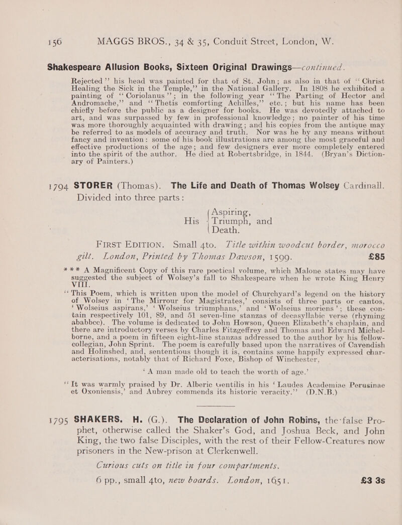 Shakespeare Allusion Books, Sixteen Original Drawings—coxdinued. Rejected ’’ his head was painted for that of St. John; as also in that of ‘‘ Christ Healing the Sick in the Temple,’’ in the National Gallery. In 1808 he exhibited a painting of ‘‘ Coriolanus’’; in the following year ‘‘The Parting of Hector and Andromache,’ and ‘‘ Thetis comforting Achilles,’’ ete.; but his name has been chiefly before the public as a designer for books. He was devotedly attached to art, and was surpassed by few in professional knowledge; no painter of his time was more thoroughly acquainted with drawing; and his copies from the antique may be referred to as models of accuracy and truth. Nor was he by any means without fancy and invention: some of his book illustrations are among the most graceful and effective productions of the age; and few designers ever more completely entered into the spirit of the author. He died at Robertsbridge, in 1844. (Bryan’s Diction- ary of Painters.) 1794 STORER (Thomas). The Life and Death of Thomas Woisey Cardinall. Divided into three parts: (Aspiring, His +; Triumph, and { Death. FIRST EDITION. Small 4to. Tztle within woodcut border, morocco gilt. London, Printed by Thomas Dawson, 1599. £85 *** A Magnificent Copy of this rare poetical volume, which Malone states may have Sood the subject of Wolsey’s fall to Shakespeare when he wrote King Henry ‘* This Poem, which is written upon the model of Churchyard’s legend on the history of Wolsey in ‘The Mirrour for Magistrates,’ consists of three parts or cantos, ‘ Wolseius aspirans,’ ‘ Wolseius triumphans,’ and ‘ Wolseius moriens’; these con- tain respectively 101, 89, and 51 seven-line stanzas of decasyllabic verse (rhyming ababbcc). The volume is dedicated to John Howson, Queen Elizabeth’s chaplain, and there are introductory verses by Charles Fitzgeffrey and Thomas and Edward Michel- borne, and a poem in fifteen eight-line stanzas addressed to the author by his fellow- collegian, John Sprint. The poem is carefully based upon the narratives of Cavendish and Holinshed, and, sententious though it is, contains some happily expressed char- acterisations, notably that of Richard Foxe, Bishop of Winchester, ‘A man made old to teach the worth of age.’ ‘It was warmly praised by Dr. Alberic tentilis in his ‘Laudes Academiae Perusinae et Oxoniensis,’ and Aubrey commends its historic veracity.”’ (D.N.B.) 1795 SHAKERS. H. (G.). The Declaration of John Robins, the:false Pro- phet, otherwise called the Shaker’s God, and Joshua Beck, and John King, the two false Disciples, with the rest of their Fellow-Creatures now prisoners in the New-prison at Clerkenwell. Curious cuts on title in four compartments. 6 pp., small 4to, xew boards. London, 1051. £3 3s