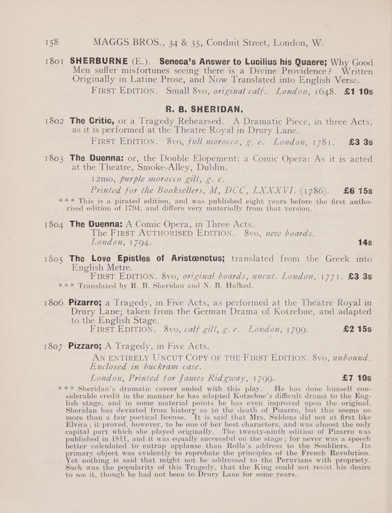 1801 SHERBURNE (E.). Seneca’s Answer to Lucilius his Quaere; Why Good Men suffer misfortunes seeing there is a Divine Providence? Written Originally in Latine Prose, and Now Translated into English Verse. FIRST EDITION. Small 8vo, ovzginal calf. London, 1648. £1 10s R. B. SHERIDAN. 1802 The Gritic, or a Tragedy Rehearsed. A Dramatic Piece, in three Acts, as it is performed at the Theatre Royal in Drury Lane. FIRST EDITION. 8vo, full morocco, g.e. London, 1781. £3 8s 1803 The Duenna: or, the Double Elopement: a Comic Opera: As it is acted at the Theatre, Smoke-Alley, Dublin. 12mo, purple morocco gill, g. eé. Printed for the Booksellers, M, DCC, LXXXVI. (1786). £6 15s *** This is a pirated edition, and was published eight vears before the first autho- rised edition of 1794, and differs very materially from that version. 1804 The Duenna: A Comic Opera, in Three Acts. The FIRST AUTHORISED EDITION. 8vo, xew boards. London, 1794. 14s 1805 The Love Epistles of Aristoenctus; translated from the Greek into English Metre. LS FIRST EDITION. 8vo, ovzginal boards, uncut. London, 1771. £3 3s *** Translated by R. B. Sheridan and N. B. Halked. 1806 Pizarro; a Tragedy, in Five Acts, as performed at the Theatre Royal in Drury Lane; taken from the German Drama of Kotzebue, and adapted to the Enghsh Stage. PIRST.R DITION. vo, calf gilt, 2-2. London &lt;1 700. £2 15s 1807 Pizzaro; A Tragedy, in Five Acts. AN ENTIRELY UNCUT COPY OF THE FIRST EDITION. 8vo, uxbound. Enclosed in buckram case. London, Printed for James Ridgway, 17099. £7 10s *%** Sheridan’s dramatic career ended with this play. He has done himself con- siderable credit in the manner he has adapted [Kotzebue’s difficult drama to the Eng- lish stage, and in some material points he has even improved upon the original. Sheridan has deviated from history as to the death of Pizarro, but this seems no more than a fair poetical license. It is said that Mrs. Siddons did not at first like Elvira ; it proved, however, to be one of her best characters, and was almost the only capital part which she played originally. The twenty-ninth edition of Pizarro was published in 1811, and it was equally successful on the stage ; for never was a speech better calculated to entrap applause than Rolla’s address to the Souldiers. Its primary object was evidently to reprobate the principles of the French Revolution. Yet nothing is said that might not be addressed to the Peruvians with propriety. Such was the popularity of this Tragedy, that the King could not resist his desire to see it, though he had not been to Drury Lane for some years.