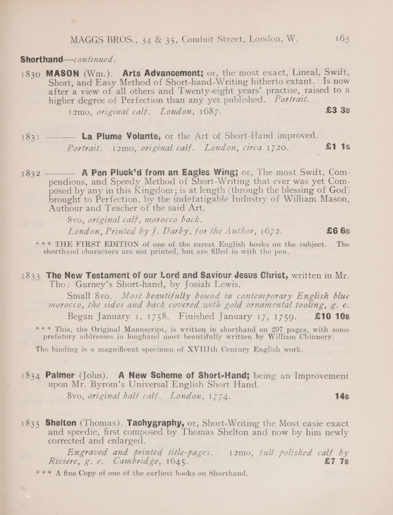 ~~ MAGGS BROS., 34 &amp; 35, Conduit Street; London, W. 163 Shorthand—coniznued. 1830 MASON (Wm.). Arts Advancement; or, the most exact, Lineal, Swift, Short, and Easy Method of Short-hand-Writing hitherto extant. Is now after a view of all others and Twenty-eight years’ practise, raised to a higher degree of Perfection than any yet published. Portrazt. remo, original calf. London; 1687. £3 3s 1831 ———— La Plume Volante, or the Art of Short-Hand improved. Portrait. 12mo, original calf. London, circa 1720. £1 1s 1832 —_——— A Pen Pluck’d from an Eagles Wing; or, The most Swift, Com. pendious, and Speedy Method of Short-Writing that ever was yet Com- posed by any in this Kingdom; is at length (through the blessing of God) brought to Perfection, by the indefatigable Industry of William Mason, Authour and Teacher of the said Art. 8vo, original calf, morocco back. London, Printed by |]. Darby, for the Author, 1672. £6 Gs **%* THE FIRST EDITION of one of the rarest English books on the subject. The shorthand characters are not printed, but are filled in with the pen. 1833 The New Testament of our Lord and Saviour Jesus Christ, written in Mr. Tho: Gurney’s Short-hand, by Josiah Lewis. Small 8vo. Most beautifully bound in contemporary English blue morocco, the sides and back covered with gold ornamental tooling, g. e. Began January 1, 1758. Finished January 17, 1759. £10 10s **-* This, the Original Manuscript, is written in shorthand on 297 pages, with some prefatory addresses in longhand most beautifully written by William Chinnery. The binding is a magnificent specimen of XVIIIth Century English work. 1834 Palmer (John). A New Scheme of Short-Hand; being an Improvement upon Mr. Byrom’s Universal English Short Hand. 8vo, original half calf. London, 1774. 14s | 1835 Shelton (Thomas). Tachygraphy, or, Short-Writing the Most easie exact and speedie, first composed by Thomas Shelton and now by him newly corrected and enlarged. Engraved and printed ttle-pages. 12mo, full polished calf by Riviere, g.e. Cambridge, 1045. £7 7s *%*%* A fine Copy of one of the earliest books on Shorthand.