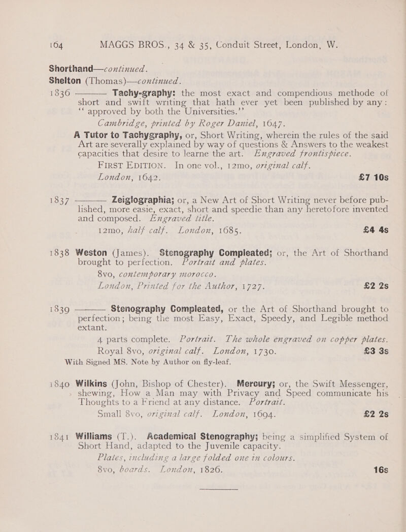 Shorthand—conitinued. Shelton (Thomas)—continued. 1836 ———— Tachy-graphy: the most exact and compendious methode of short and swift writing that hath ever yet been published by any: ‘“ approved by both the Universities.’’ Cambridge, printed by Roger Daniel, 1647. A Tutor to Tachygraphy, or, Short Writing, wherein the rules of the said Art are severally explained by way of questions &amp; Answers to the weakest capacities that desire to learne the art. Eugraved frontispiece. FIRST EDITION. In one vol., 12mo, o7zgznal calf. London, 1042. £7 16s 1837 ———— Zeiglographia; or, a New Art of Short Writing never before pub- lished, more easie, exact, short and speedie than any heretofore invented and composed. Axngraved title. 12m0, #Aalf calf. London, 1085. £4 4s 1838 Weston (James). Stenography Compleated; or, the Art of Shorthand brought to perfection. Portrazt and plates. 8v0, contemporary morocco. London, Printed for the Author, 1727. £2 2s Stenography Compleated, or the Art of Shorthand brought to perfection; being the most Easy, Exact, Speedy, and Legible method extant. | A parts complete. Portrait. The whole engraved on copper plates. Royal 8vo, ovzginal calf. London, 1730. £3 3s With Signed MS. Note by Author on fly-leaf.  1839 i840 Wilkins (John, Bishop of Chester). Mereury; or, the Swift Messenger, » shewing, How a Man may with Privacy and Speed communicate his Thoughts to a Friend at any distance. Portrait. Small 8vo, orginal calf. London, 1094. £2 2s 1841 Williams (1.). Academical Stenography; being a simplified System of Short Hand, adapted to the Juvenile capacity. Plates, including a large folded one tn colours. 6v0, Goards. Londo, T8206. 16s