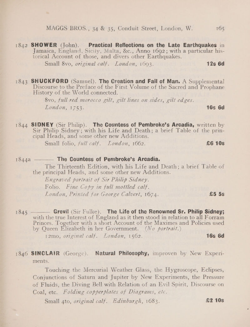 1842 SHOWER (John). Practical Reflections on the Late Earthquakes in Jamaica, England, Sicily, Malta, &amp;c., Anno 1692; with a particular his- torical Account of those, and divers other Earthquakes. Small 8vo, ovzgznal calf. London, 1693. 12s 6d 1843 SHUCKFORD (Samuel). The Creation and Fall of Man. A Supplemental Discourse to the Preface of the First Volume of the Sacred and Prophane History of the World connected. 8vo, full red morocco gilt, gilt lines on sides, gilt edges. London, 1753. 16s 6d 1844 SIDNEY (Sir Philip). The Countess of Pembroke’s Arcadia, written by Sir Philip Sidney; with his Life and Death; a brief Table of the prin- cipal Heads, and some other new Additions. Small folio, ull calf. London, 1662. £6 10s The Countess of Pembroke’s Arcadia. The Thirteenth Edition, with his Life and Death; a brief Table of the principal Heads, and some other new Additions. Engraved portrait of Sir Philip Sidney. Folio. fzne Copy in full mottled calf. London, Printed for George Calvert, 1674. £5 5s  1544a  Grevil (Sir Fulke). The Life of the Renowned Sr. Philip Sidney; with the true Interest of England as it then stood 1n relation to all Forrain Princes. Together with a short Account of the Maximes and Policies used by Queen Elizabeth in her Government. (No fortrazt.) 12mo, original calf. London, 1562. 16s 6d 1845 1846 SINCLAIR (George). Natural Philosophy, improven by New Experi- ments. Touching the Mercurial Weather Glass, the Hygroscope, Eclipses, Conjunctions of Saturn and Jupiter by New Experiments, the Pressure of Fluids, the Diving Bell with Relation of an Evil Spirit, Discourse on Coal, etc. Folding copperplates of Diagrams, etc. Small 4to, original calf. Edinburgh, 1083. £2 10s