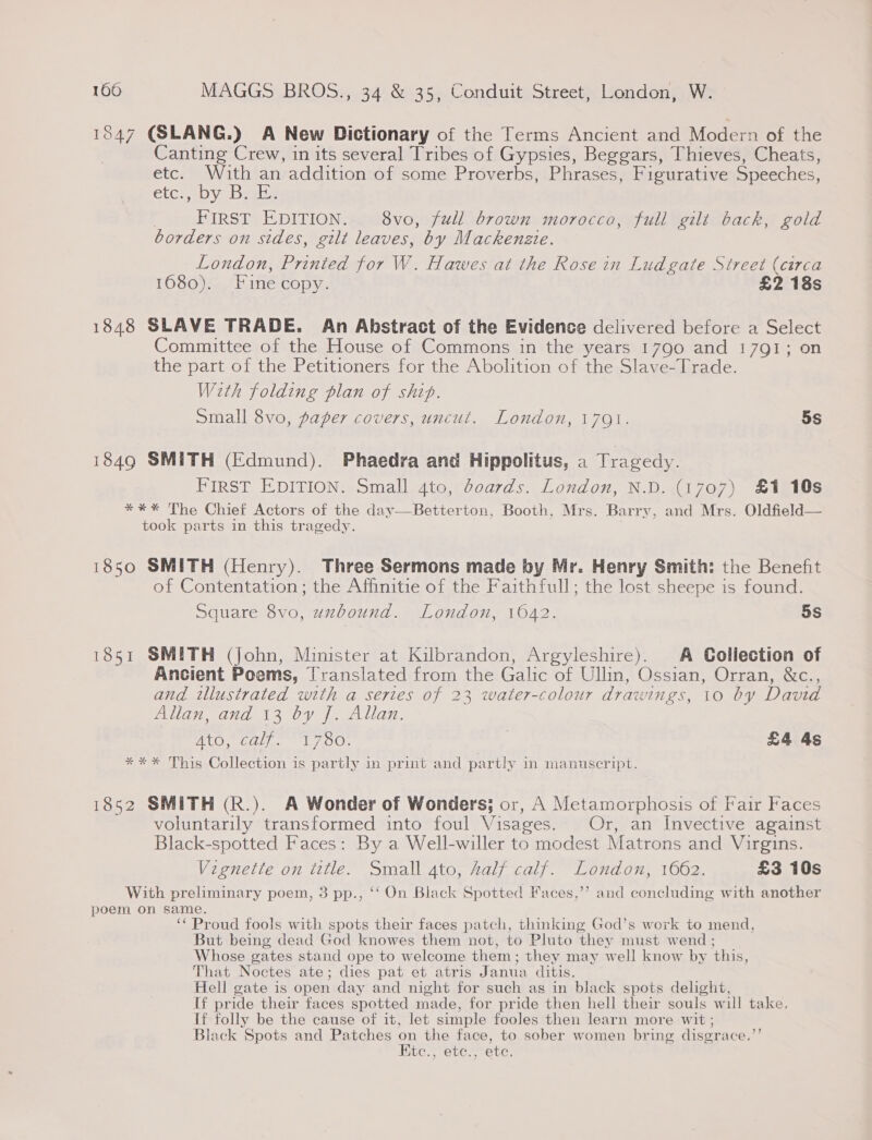 1847 (SLANG.) A New Dictionary of the Terms Ancient and Modern of the Canting Crew, in its several Tribes of Gypsies, Beggars, Thieves, Cheats, etc. With an addition of some Proverbs, Phrases, Figurative Speeches, etc., oy Beghs | FIRST EDITION. 8vo, full brown morocco, full gilt back, gold borders on sides, gilt leaves, by Mackenzie. London, Printed for W. Hawes at the Rose in Ludgate Street (circa 1080)5. Fine copy; £2 18s 1848 SLAVE TRADE. An Abstract of the Evidence delivered before a Select Committee of the House of Commons in the years 1790 and 1791; on the part of the Petitioners for the Abolition of the Slave-Trade. With folding plan of ship. Small 8vo, paper covers, uncut. London, 1701. 5s 1849 SMITH (Edmund). Phaedra and Hippolitus, a Tragedy. FIRST EDITION. Small 4to, doards. London, N.D. (1707) £1 10s *** The Chief Actors of the day—Betterton, Booth, Mrs. Barry, and Mrs. Oldfield— took parts in this tragedy. 1850 SMITH (Henry). Three Sermons made by Mr. Henry Smith: the Benefit of Contentation ; the Affinitie of the Faithfull; the lost sheepe is found. Square 8vo, uzbound. London, 1042. 5S 1851 SMITH (john, Minister at Kilbrandon, Argyleshire). A Collection of Ancient Poems, Translated from the Galic of Ullin, Ossian, Orran, &amp;c., and illustrated with a series of 23 water-colour drawings, 10 by David Hilgn, did 13 0y juan, Oecd Ee 7 OUr . £4 4s *** This Collection is partly in print and partly in manuscript. 1852 SMITH (R.). A Wonder of Wonders; or, A Metamorphosis of Fair Faces voluntarily transformed into foul Visages. Or, an Invective against Black-spotted Faces: By a Well-willer to modest Matrons and Virgins. Vignette on title. Small 4to, Aalf calf. London, 1662. £3 10s ” and coneluding with another With preliminary poem, 3 pp., ‘‘ On Black Spotted Faces, poem on same. ‘‘ Proud fools with spots their faces patch, thinking God’s work to mend, But being dead God knowes them not, to Pluto they must wend ; Whose gates stand ope to welcome them; they may well know by this, That Noctes ate; dies pat et atris Janua ditis. Hell gate is open day and night for such as in black spots delight, If pride their faces spotted made, for pride then hell their souls will take. If folly be the cause of it, let simple fooles then learn more wit ; Black Spots and Patches on the face, to sober women bring disgrace.”’ Etc., ete., ete.