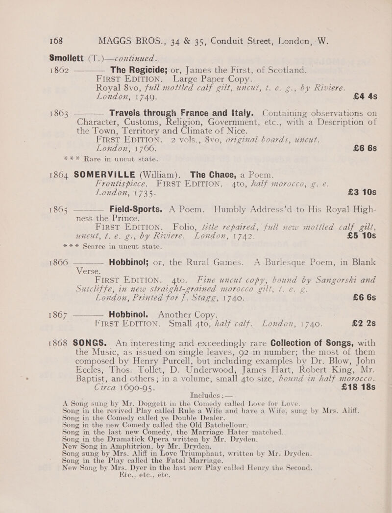 Smollett (1. )—contenued.. 1862 —-__—— The Regicide; or, James the First, of Scotland. | FIRST EDITION. Large Paper Copy. Royal 8vo, full mottled calf gilt, uncut, t. e. g., by Riviere. London, 1749. £4 4s 1863 ————— Travels through France and Italy. Containing observations on Character, Customs, Religion, Government, etc., with a Description of the Town, Territory and Climate of Nice. FIRST EDITION. 2 vols., 8vo, ovzgznal- boards, uncut. London, 1706. £6 6s *** Rare in uncut state. 1864 SOMERVILLE (William). The Ghace, a Poem. Frontispiece. FIRST EDITION. 4to, half morocco, g. e. London, 1735. £3 10s   1865 — Field-Sports. A Poem. Humbly Address’d to His Royal High- ness ‘the Prince? . FIRST EDITION. Folio, ttle repatred, full new mottled calf gilt, untul, i emoeby Riviere. London, 1742: £5 10s ** * Scarce in uncut state. 1866 — Hobbinol; or, the Rural Games. &lt;A Burlesque Poem, in Blank Verse. FIRST EDITION. 4to. Fzne uncut copy, bound by Sangorski and Sutcliffe, in new straight-grained morocco gilt, t. e. g. London, Printed for ]. Stagg, 1740. £6 6s 1867 —-——— Hobbinol. Another Copy. _ 7 First EDITION. Small 4to, Zalf calf. London, 1740. £2 2s 1868 SONGS. An interesting and exceedingly rare Collection of Songs, with the Music, as issued on single leaves, 92 in number; the most of them composed by Henry Purcell, but including examples by Dr. Blow, John Eccles, Thos. Tollet, D. Underwood, James Hart, Robert King, Mr. Baptist, and others; in a volume, small 4to size, bound in half morocco. Czrca 1690-95. £18 18s Includes :— A Song sung by Mr. Doggett in the Comedy called Love for Love. Song in the revived Play called Rule a Wife and have a Wife, sung by Mrs. Aliff. Song in the Comedy called ye Double Dealer. Song in the new Comedy called the Old Batchellour. Song in the last new Comedy, the Marriage Hater matched. Song in the Dramatick Opera written by Mr. Dryden. New Song in Amphitrion, by Mr. Dryden. Song sung by Mrs. Aliff in Love Triumphant, written by Mr: Dryden. Song in the Play called the Fatal Marriage. New Song by Mrs. Dver in the last new Play called Henry the Second. Ktc., etc., ete.
