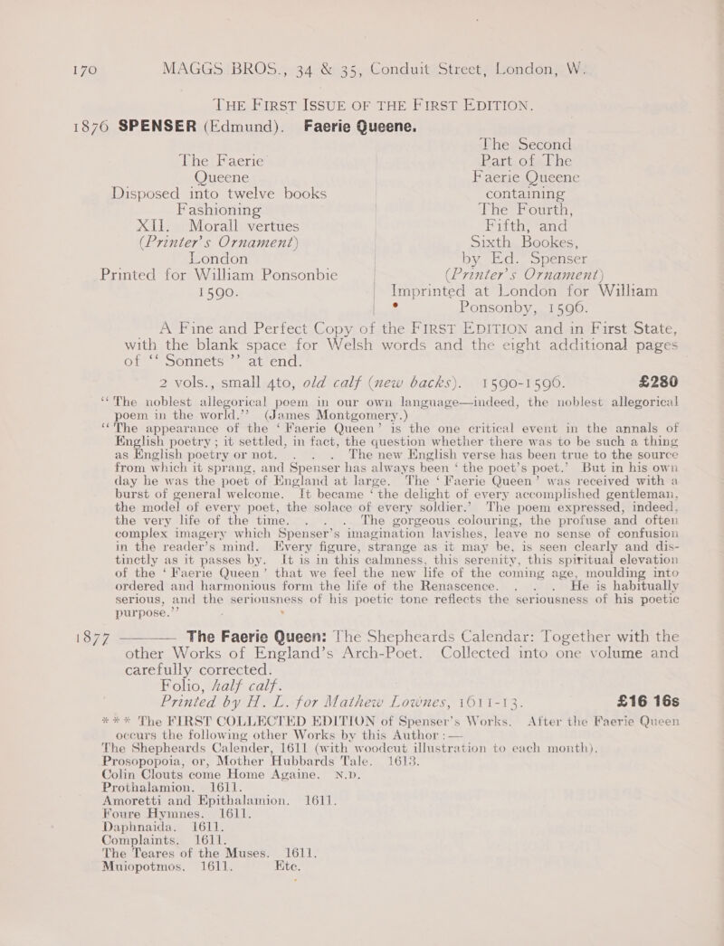 THE FIRST ISSUE OF THE FIRST EDITION. The Second ihe Paerie | Rart. ofel he Queene | Faerie Queene Disposed into twelve books | containing Fashioning | The Fourth, XII. Morall vertues | Fifth, and (Printers Ornament) | Sixth Bookes, London | by Ed. Spenser Printed for William Ponsonbie | (Printer’s Ornament) 1590. _ Imprinted at London for William be Ponsonby, 1590. __ A Fine and Perfect Copy of the FIRST EDITION and in First State, with the blank space for Welsh words and the eight additional pages or ponnets © “attend. 2 vols., small 4to, old calf (new backs). 1590-1596. £2380 poem in the world.’’? (James Montgomery.) English poetry ; it settled, in fact, the question whether there was to be such a thing as English poetry or not. . . . The new English verse has been true to the source from which it sprang, and Spenser has always been ‘ the poet’s poet.’ But in his own day he was the poet of England at large. The ‘ Faerie Queen’ was received with a burst of general welcome. It became ‘ the delight of every accomplished gentleman, the model of every poet, the solace of every soldier.’ The poem expressed, indeed, the very life of the time. . . . The gorgeous colouring, the profuse and often complex imagery which Spenser’s imagination lavishes, leave no sense of confusion in the reader’s mind. [Every figure, strange as it may be, is seen clearly and dis- tinctly as it passes by. It is in this calmness, this serenity, this spiritual elevation of the ‘Faerie Queen’ that we feel the new life of the coming age, moulding into ordered and harmonious form the life of the Renascence. . . . He is habitually serious, and the seriousness of his poetic tone reflects the seriousness of his poetic purpose.’ .  The Faerie Queen: The Shepheards Calendar: Together with the other Works of England’s Arch-Poet. Collected into one volume and carefully corrected. Folio, Aalf calf. Printed by H. L. for Mathew Lownes, 1611-13. £16 16s occurs the following other Works by this Author :