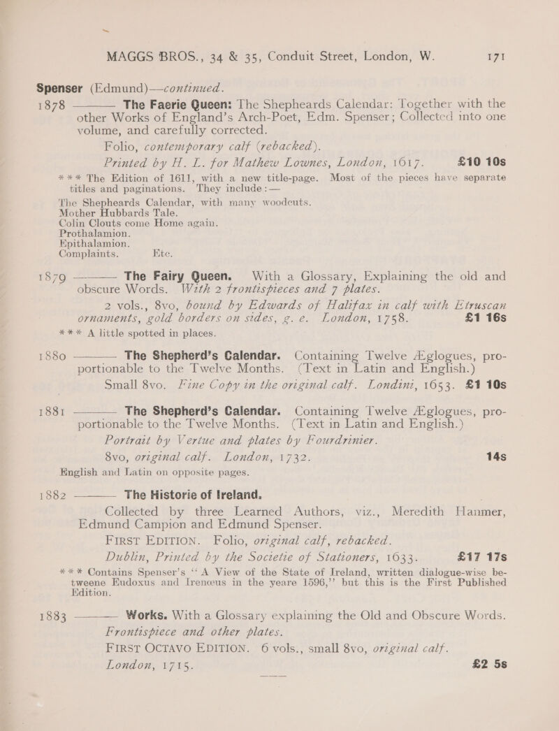 - MAGGS BROS., 34 &amp; 35, Conduit Street, London, W. 171 Spenser (Edmund)—conzenued. 1878 ———— The Faerie Queen: The Shepheards Calendar: Together with the other Works of England’s Arch-Poet, Edm. Spenser; Collected into one volume, and carefully corrected. Folio, contemporary calf (rebacked),. Printed by H. L. for Mathew Lownes, London, 1017. £10 10s *** The Edition of 1611, with a new title-page. Most of the pieces have separate titles and paginations. They include :— The Shepheards Calendar, with many woodcuts. Mother Hubbards Tale. Colin Clouts come Home again. Prothalamion. Epithalamion. Complaints. Kite.  1879 — The Fairy Queen. With a Glossary, Explaining the old and - obscure Words. Waeth 2 frontispieces and 7 plates. 2 vols., 8vo, bound by Edwards of Halifax in calf with Etruscan ornaments, gold borders on sides, g. e. London, 1758. £1 16s *%** A little spotted in places. 1880 ————— The Shepherd’s Calendar. Containing Twelve A‘ glogues, pro- portionable to the Twelve Months. (Text in Latin and English.) Small 8vo. Fine Copy in the original calf. Londini, 1653. £1 10s 1881 ————— The Shepherd’s Calendar. Containing Twelve A‘glogues, pro- portionable to the Twelve Months. (Text in Latin and English.) Portrait by Vertue and plates by Fourdrinter. 8vo, original calf. London, 1732. 14s English and Latin on opposite pages. 1882  — The Historie of Ireland. Collected by three Learned Authors, viz., Meredith Bauer. Edmund Campion and Edmund Spenser. FIRST EDITION. Folio, ovzgznal calf, rebacked. Dublin, Printed by the Soctetie of Stationers, 1033. £17 17s ** * Contains Spenser’s ‘‘ A View of the State of Ireland, written dialogue-wise be- tweene Eudoxus and I[renceus in the yeare 1596,’’ but this is the First Published Edition. 18383 ————._ Works. With a Glossary explaining the Old and Obscure Words. Frontispiece and other plates. FIRST OCTAVO EDITION. 6 vols., small 8vo, orzgznxal calf.