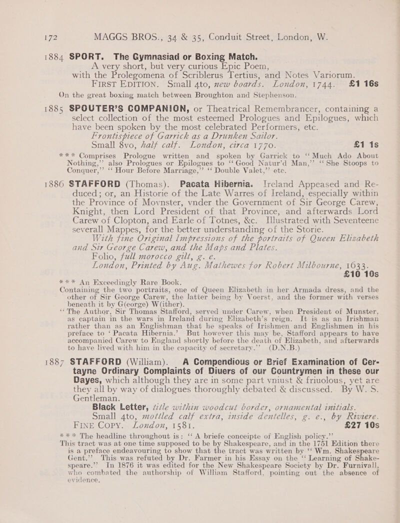 1884 SPORT. The Gymnasiad or Boxing Match. A very short, but very curious Epic Poem, with the Prolegomena of Scriblerus Tertius, and Notes V arlorum. FIRST EDITION. Small 4to, new boards. London, 1744. £1 16s On the great boxing match between Broughton and Stephenson. 1885 SPOUTER’S COMPANION, or Theatrical Remembrancer, containing a select collection of the most esteemed Prologues and Epilogues, which have been spoken by the most celebrated Performers, etc. Frontispiece of Garrick as a Drunken Sailor. Small 8vo, half calf. London, circa 1770. £1 1s *%** Comprises Prologue written and spoken by Garrick to ‘‘ Much Ado About Nothing,’’ also Prologues or Epilogues to ‘‘ Good Natur’d Man,’’ ‘‘She Stoops to Conquer,’’ ‘‘ Hour Before Marriage,’’ ‘‘ Double Valet,’’ etc. 1886 STAFFORD (Thomas). Pacata Hibernia. Ireland Appeased and Re- duced; or, an Historie of the Late Warres of Ireland, especially within the Province of Movnster, vnder the Government of Sir George Carew, Knight, then Lord President of that Province, and afterwards Lord Carew of Clopton, and Earle of Totnes, &amp;c. Illustrated with Seventeene severall Mappes, for the better understanding of the Storie. With fine Original Impressions of the portraits of Queen Elizabeth and Sir George Carew, and the eae and Plates. Folio, full morocco gilt, g. London, Printed by Aug. Mowe for Robert Milbourne, 1033. £10 10s **%* An Exceedingly Rare Bock. Containing the two portraits, one of Queen Elizabeth in her Armada dress, and the other of Sir George Carew, the latter being by Voerst, and the former with verses beneath it by G(eorge) W(ither). ‘‘'The Author, Sir Thomas Stafford, served under Carew, when President of Munster, as captain in the wars in Ireland during Elizabeth’s reign. It is as an Irishman rather than as an Englishman that he speaks of Irishmen and Englishmen in his preface to ‘Pacata Hibernia.’ But however this may be, Stafford appears to have accompanied Carew to England shortly before the death of Elizabeth, and afterwards to have lived with him in the capacity of secretary.’’ (D.N.B.) 1887 STAFFORD (Wiliam). A Compendious or Brief Examination of Cer- tayne Ordinary Complaints of Diuers of our Countrymen in these our Dayes, which although they are in some part vniust &amp; friuolous, yet are they all by way of dialogues thoroughly debated &amp; discussed. By W. S. Gentleman. . was Black Letter, ztle within woodcut border, ornamental initzals. Small 4to, mottled calf extra, inside dentelles, g. e., by Riviere. Bint COPy &amp;.Louaon,15 81. £27 10s * * * The headline throughout is: ‘‘ A briefe conceipte of English policy.”’ This tract was at one time supposed to be by Shakespeare, and in the 1751 Edition there is a preface endeavouring to show that the tract was written by ‘‘ Wm. Shakespeare Gent.’’ This was refuted by Dr. Farmer in his Essay on the ‘‘ Learning of Shake- speare.’’ In 1876 it was edited for the New Shakespeare Society by Dr. Furnivall, who combated the authorship of William Stafford, pointing out the absence of evidence.