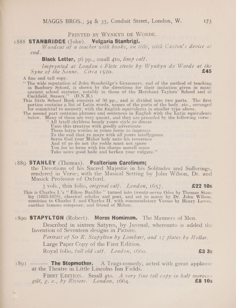 PRINTED BY WYNKYN DE WORDE. 1888 STANBRIDGE (John). Vulgaria Stanbrigi. Woodcut of a teacher with books, on title, with Caxton’s device at end. Black Letter, 36 pp., small 4to, lzwp calf. Imprynted at London i Flete strete by Wynkyn de Worde at the Syne of the Sonne. Circa 1520. £45 A fine and tall copy. ‘The wide reputation of John Stanbridge’s Grammars, and of the method of teaching in Banbury School, is shown by the directions for their imitation given in many ancient school statutes, notably in those of the Merchant Taylors’ School and of Cuckfield, Sussex.’’ (D.N.B.) This little School Book consists of 36 pp., and is divided into two parts. The first portion contains a list of Latin words, names of the parts of the body, etc., arranged for committal to memory, with the Knglish equivalents in smaller type above. The second part contains phrases and sentences in English with the Latin equivalents below. Many of these are very quaint, and they are preceded by the following verse : ‘¢ All lytell chyldren besely youre style ye dresse Unto this treatyse with goodly advertente These latyn wordes in youre herte to impresse To the end that ye maye with all youre intellygence Serve God your Maker holy unto his reverence And yf ye do not the rodde must not spare You for to lerne with his sharpe morall sence Take nowe good hede and herken your vulgare.’’ i889 STANLEY (Thomas). Psaiterium Carolinum; the Devotions of his Sacred Majestie in his Solitudes and Sufferings, rendered in Verse; with the Musical Setting by John Wilson, Dr. and Musick Professor of Oxford. 3 vols., thin folio, ovzginal calf. London, 1057. £22 10s This is Charles I.’s ‘‘ Eikon Basilke’’ turned inte twenty-seven Odes by Thomas Stan- ley (1625-1678), classical scholar and poet, and set to music by Dr. John Wilson, musician to Charles I. and Charles IT. with commendatory Verses by Henry Lawes, another famous composer, and friend of Milton. 18900 STAPYLTGN (Robert). Mores Hominum. The Manners of Men. Described in sixteen Satyres, by Juvenal, whereunto is added the Invention of Seventeen designs in Picture. Portrait of Sir R. Stapylton by Lombart, and 17 plates by Hollar. Large Paper Copy of the First Edition. , Royal folio, full old calf. London, 1660. £3 3s 1891 ————— The Stepmother. A Tragi-comedy, acted with great applause at the Theatre in Little Lincolns Inn Fields. _ FIRST EDITION. Small 4to. A very fine tall copy in half morocco gilt, g.e., by Riviere. London, 1664. £8 10s