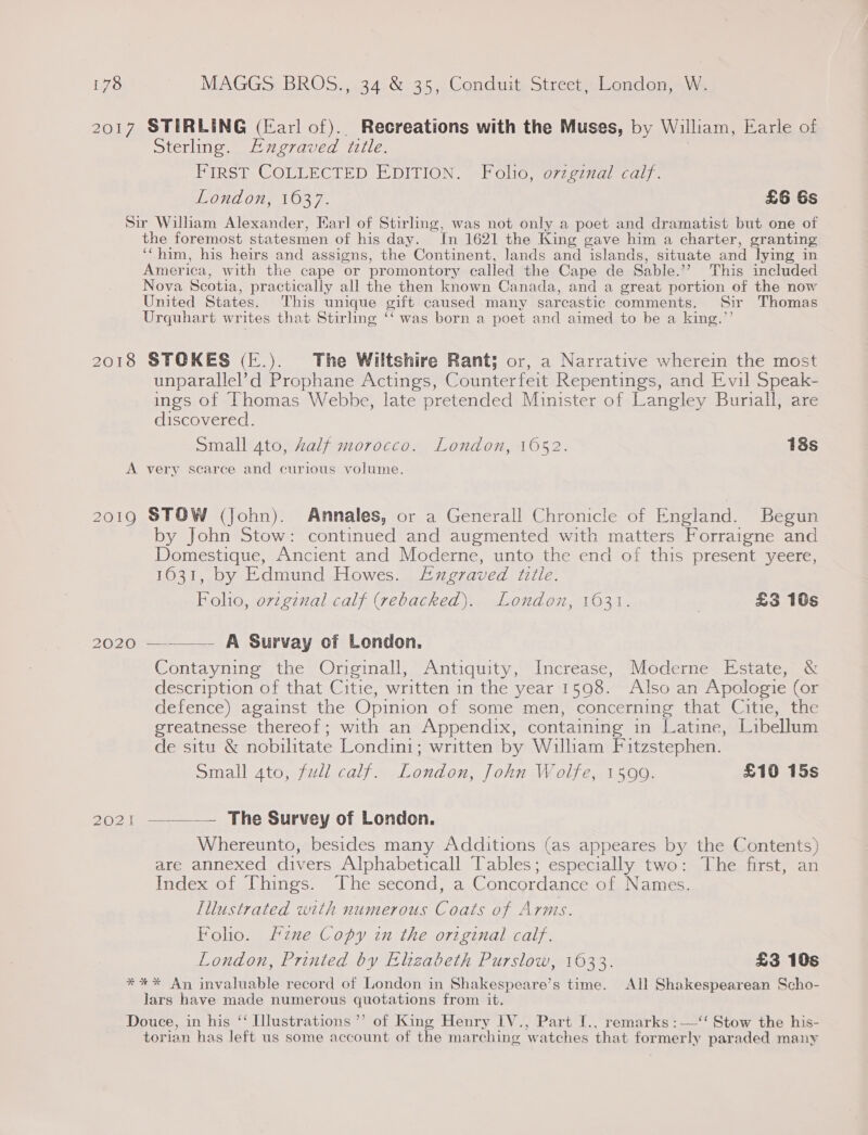 2017 STIRLING (Earl of).. Recreations with the Muses, by William, Earle of Sterling. Augraved title. | FIRST COLLECTED EDITION. Folio, o7zgznal calf. London, 1637. £6 6s Sir Wiliam Alexander, Earl of Stirling, was not only a poet and dramatist but one of the foremost statesmen of his day. In 1621 the King gave him a charter, granting ‘‘him, his heirs and assigns, the Continent, lands and islands, situate and lying in America, with the cape or promontory called the Cape de Sable.’’ This included Nova Scotia, practically all the then known Canada, and a great portion of the now United States. This unique gift caused many sarcastic comments. Sir Thomas Urquhart writes that Stirling ‘‘ was born a poet and aimed to be a king.”’ 2018 STOKES (E.). The Wiltshire Rant; or, a Narrative wherein the most unparallel’d Prophane Actings, Counterfeit Repentings, and Evil Speak- ings of Thomas Webhe, late pretended Minister of Langley Buriall, are discovered. | Small ato, Aalf morocco. London, 16052. 18s A very scarce and curious volume. 2019 STOW (John). Annales, or a Generall Chronicle of England. Begun by John Stow: continued and augmented with matters Forraigne and Domestique, Ancient and Moderne, unto the end of this present yeere, 1631, by Edmund Howes. Exzgraved title. Foho, orzgznal calf (rebacked). London, 1631. ; £3 10s 2020 —-—— A Survay of London. Contayning the Originall, Antiquity, Increase, Moderne Estate, &amp; description of that Citie, written in the year 1598. Also an Apologie (or defence) against the Opinion of some men, concerning that Citie, the greatnesse thereof; with an Appendix, containing in Latine, Libellum de situ &amp; nobilitate Londini; written by Wiliam Fitzstephen. Small 4to, full calf. London, John Wolfe, 1599. £10 15s 2021  — The Survey of London. Whereunto, besides many Additions (as appeares by the Contents) are annexed divers Alphabeticall Tables; especially two: The first, an Index of Things. The second, a Concordance of Names. Illustrated with numerous Coats of Arms. Folio. Hine Copy in the original calf. London, Printed by Elizabeth Purslow, 1633. £3 10s *%*%* An invaluable record of London in Shakespeare’s time. All Shakespearean Scho- Jars have made numerous quotations from it. Douce, in his ‘‘ Illustrations ’”’ of King Henry IV., Part I., remarks : —‘‘ Stow the his- torian has left us some account of the marching watches that formerly paraded many