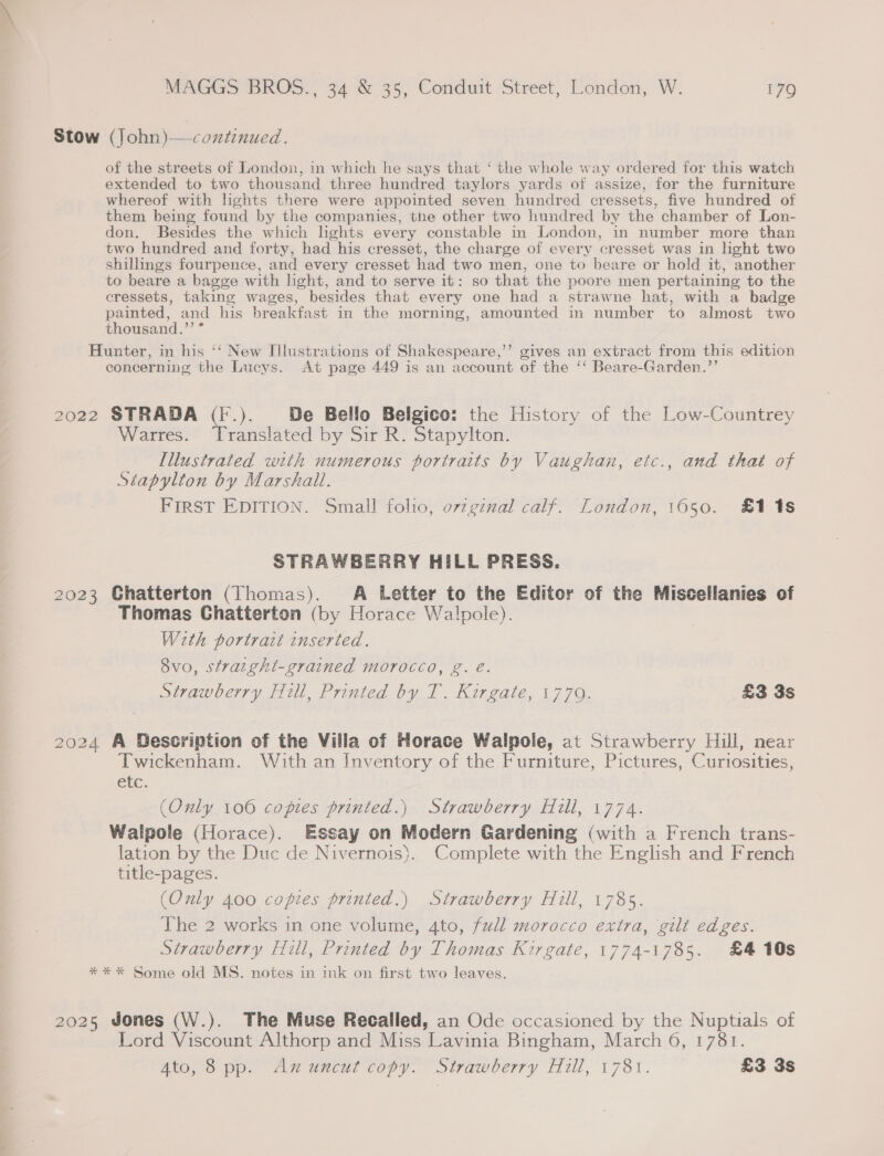 Stow (John)—coxtinued. of the streets of London, in which he says that ‘ the whole way ordered for this watch extended to two thousand three hundred taylors yards of assize, for the furniture whereof with lights there were appointed seven hundred cressets, five hundred of them being found by the companies, the other two hundred by the chamber of Lon- don. Besides the which hghts every constable in London, in number more than two hundred and forty, had his cresset, the charge of every cresset was in light two shillings fourpence, and every cresset had two men, one to beare or hold it, another to beare a bagge with light, and to serve it: so that the poore men pertaining to the cressets, taking wages, besides that every one had a strawne hat, with a badge painted, and his breakfast in the morning, amounted in number to almost two thousand.’ ° Hunter, in his ‘‘ New Illustrations of Shakespeare,’”’ gives an extract from this edition concerning the Lucys. At page 449 is an account of the ‘‘ Beare-Garden.”’ 2022 STRADA (F.). De Bello Belgico: the History of the Low-Countrey Warres. Translated by Sir R. Stapylton. Illustrated with numerous portraits by Vaughan, etc., and that of Stapylton by Marshall. FIRST EDITION. Small folio, ovzgznal calf. London, 1650. £118 STRAWBERRY HILL PRESS. 2023 Ghatterton (Thomas). A Letter to the Editor of the Miscellanies of Thomas Chatterton (by Horace Walpole). Weth portrait inserted. 8vo, straght-grained morocco, g. é. Strawberry Hill, Printed by T. Kirgate, 1779. £3 3s 2024 A Description of the Villa of Horace Walpole, at Strawberry Hill, near Twickenham. With an Inventory of the Furniture, Pictures, Curiosities, CLC. (Only 100 copies printed.) Strawberry Hill, 1774. Walpole (Horace). Essay on Modern Gardening (with a French trans- lation by the Duc de Nivernois). Complete with the English and French title-pages. (Only 400 copies printed.) Strawberry Hill, 1785. The 2 works in one volume, 4to, fudl morocco extra, gilt edges. Strawberry Hill, Printed by Thomas Kirgate, 1774-1785. £4 10s ** * Some old MS. notes in ink on first two leaves. 2025 Jones (W.). The Muse Recalled, an Ode occasioned by the Nuptials of Lord Viscount Althorp and Miss Lavinia Bingham, March 6, 1781. Ato, 8 pp. Ax uncut copy. Strawberry Hill, 1781. £3 3s