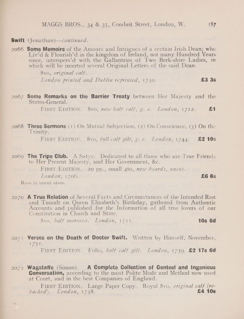 Swift (Jonathan)—coniinued. 2066 Some Memoirs of the Amours and Intrigues of a certain Irish Dean; who Liv’d &amp; Flourish’d in the kingdom of Ireland, not many Hundred Years since, interspers’d with the Gallantries of Two Berk-shire Ladies, in which will be inserted several Original Letters of the said Dean. 8vo, orzginal calf. London printed and Dublin reprinted, 1730. £3 36 2067 Some Remarks on the Barrier Treaty between Her Majesty and the States-General. First EDITION. 8vo, mew half calf, g. e. London, 1712. £1 2068 Three Sermons (1) On Mutual Subjection, (2) On Conscience, (3) On the Trinity. FIRST EDITION, Ovo, fall caly erltes eo “London, jan! BZ TOs 2069 The Tripe Club. A Satyr. Dedicated to all those who are True Friends to Her Present Majesty, and Her Government, &amp;c. FIRST EDITION. 20 pp., small 4to, mew boards, uncut. London, 1700. £6 Gs Rare in uncut state. 2070 A True Relation of Several Facts and Circumstances of the Intended Riot and Tumult on Queen Elizabeth’s Birthday, gathered from Authentic Accounts and published for the Information of all true lovers of our Constitution in Church and State. 8vo, half morocco. London, 1711. 10s 6d 2071 Werses on the Death of Doctor Swift. Written by Himself, November, L737: FIRST EDITION. Folio, 4alf calf gilt. London, 1739. £2 17s 6d 2072 Wagstaffe (Simon). A Complete Collection of Genteel and Ingenious Conversation, according to the most Polite Mode and Method now used at Court, and in the best Companies of England. FIRST EDITION. Large Paper Copy. Royal 8vo, orzgznal calf (re- backed). London, 1738. £4 10s