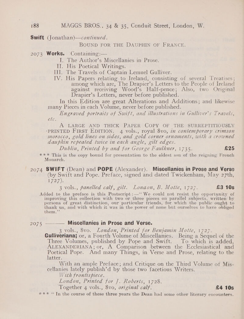 Swift (Jonathan)—continued. BOUND FOR THE DAUPHIN OF FRANCE. 2073 Works. Containing:— I. The Author’s Miscellanies in Prose. Il. His Poetical Writings. lhe he sUravels-ot Captain. wemuelGullver; IV. His Papers relating to Ireland, consisting of several Treatises; among which are, The Drapier’ s Letters to the People of Ireland against receiving Wood’s Half-pence; Also, two Original Drapier’s Letters, never before published. In this Edition are great Alterations and Additions; and likewise many Pieces in each Volume, never before published. Engraved portraits of Swift, and illustrations in Gulliver's Travels, aes A LARGE AND THICK PAPER COPY OF THE SURREPTITIOUSLY ‘PRINTED FIRST EDITION. 4 vols., royal 8vo, zz contemporary crimson morocco, gold lines on sides, and gold corner ornaments, with a crowned dauphin repeated twice in each angle, gilt edges. Dublin, Printed by and for George Faulkner, 1735. £25 *** This is the copy bound for presentation to the eldest son of the reigning French Monarch. 2074 SWIFT (Dean) and POPE (Alexander). Muiscellanies in Prose and Verse (by Swift and Pope. Preface, signed and dated Twickenham, May 27th, Da 3 vols., panelled calf, gilt. Lonaon, B. Motte, 1727. £3 160s Added to the preface is this Postscript :—‘‘ We could not resist the opportunity of improving this collection with two or three pieces on parallel subjects, written by persons of great distinction, our particular friends, for which the public ought to thank us, and with which it was in the power of none but ourselves to have obliged them.’ 2075 -__—— Miscellanies in Prose and Verse. 3 vols., 8vo. London, Printed for Benjamin Motte, 1727. Gulliveriana; or, a Fourth Volume of Miscellanies. Being a Sequel of the Three Volumes, published by Pope and Swift. To which is added, ALEXANDERIANA; or, A Comparison between the Ecclesiastical and ae Pope. And many Things, in Verse and Prose, relating to the acter: With an ample Preface; and Critique on the Third Volume of Mis- cellanies lately publish’d by those two facetious Writers. Weth frontispiece. LOHL OME FITICd) | 27 2) se COOETIS. 1 720. Together 4 vols., 8vo, o7zgznal calf. £4 10s ** * “Tn the course of these three years the Dean had some other literary encounters.