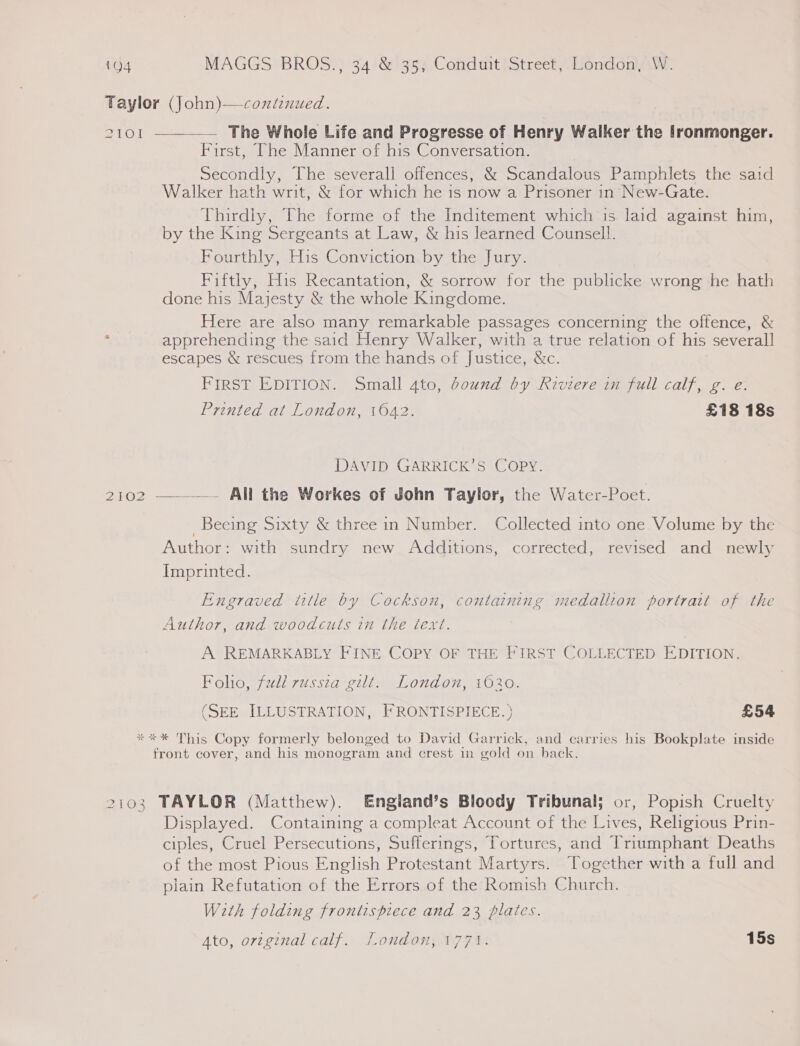 Taylor (john)—continued. ZI1OI  —— The Whole Life and Progresse of Henry Walker the fronmonger. First, The Manner of his Conversation. Secondly, The severall offences, &amp; Scandalous Pamphlets the said Walker hath writ, &amp; for which he is now a Prisoner in New-Gate. Thirdly, The forme of the Inditement which is laid against him, by the King Sergeants at Law, &amp; his learned Counsell. Fourthly, His Conviction by the Jury. Fiftly, His Recantation, &amp; sorrow for the publicke wrong he hath done his Majesty &amp; the whole Kingdome. Here are also many remarkable passages concerning the offence, &amp; apprehending the said Henry Walker, with a true relation of his several] escapes &amp; rescues from the hands of Justice, &amp;c. FIRST EDITION. Small 4to, bound by Riviere in full calf, g. e: Printed at London, 1042. £18 18s DAVID GARRICK’S COPY. 2102 —. All the Workes of John Taylor, the Water-Poet.  Beecing Sixty &amp; three in Number. Collected into one Volume by the Author: with sundry new Additions, corrected, revised and newly Imprinted. Engraved intle by Cockson, containing medallion portrait of the Author, and woodcuts in the text. A REMARKABLY FINE COPY OF THE FIRST COLLECTED EDITION. Folio, full russia gilt. London, 1630. (SEE ILLUSTRATION, FRONTISPIECE. ) £54 **%* This Copy formerly belonged to David Garrick, and carries his Bookplate inside front cover, and his monogram and crest in gold on back. 2103 TAYLOR (Matthew). Engiand’s Bloody Tribunal; or, Popish Cruelty Displayed. Containing a compleat Account of the Lives, Religious Prin- ciples, Cruel Persecutions, Sufferings, Tortures, and Triumphant Deaths of the most Pious English Protestant Martyrs. Together with a full and plain Refutation of the Errors of the Romish Church. With folding frontispiece and 23 plates. Ato, ovzginal calf. London, 1771. 15s