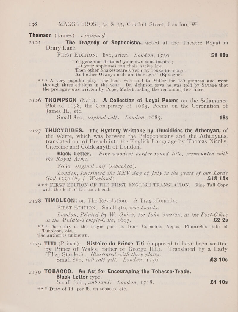 Thomson (james)—contenued. 2125 ————— The Tragedy of Sophonisba, acted at the Theatre Royal in Drury Lane. PIRST EDITION: + 8vo, sewns) London, 1730) £1 10s ‘Ye generous Britons! your own sons inspire ; Let your applauses fan their native fire. Then other Shakespeare’s yet may rouze the stage And other Otways melt another age’’ (Epilogue). *** A very popular play—the book was sold to Miller for 130 guineas and went through three editions in the year. Dr. Johnson says he was told by Savage that the prologue was written by Pope, Mallet adding the remaining few lines. 2126 THOMPSON (Nat.). A Collection of Loyal Poems on the Salamanca Plot of 1678, the Conspiracy of 1683, Poems on the Coronation of James II., etc. Small 8vo, ovzgznal calf. London, 1685. 18s 2127 THUCYDIDES. The Hystory Writtone by Thucidides the Athenyan, of the Warre, which was betwene the Peloponesians and the Athenyans, translated out of French into the English Language by Thomas Nicolls, Citezeine and Goldesmyth of London. Black Letter, Fzxe woodcut border round title, surmounted with the Royal Arms. Folio, ovzgznal calf (rebacked). London, Imprinted the XXV day of July in the yeare of our Lorde God 1550 (oy J. Wayland). £18 18s *#*% HIRST EDITION OF THE FIRST ENGLISH TRANSLATION. Fine Tall Copy with the leaf of Errata at end. : 2128 TIMOLEON; or, The Revolution. A Tragi-Comedy. FIRST EDITION. Small 4to, xew boards. London, Printed by W. Onley, for John Siurton, at the Post-Office at the Middle-T emple-Gate, 1697. £2 2s **%* The story of the tragic part is from Cornelius Nepos, Plutarch’s Life of Timoleon, etc. The author is unknown. 2129 TIT! (Prince). Histoire du Prince Titi (supposed to have been written by Prince of Wales, father of George III.). Translated by a Lady (Eliza Stanley). Jllustrated with three plates. Small 8vo, full calf gilt. London, 1736. £3 10s 2130 TOBACCO. An Act for Encouraging the Tobacco-Trade. Black Letter type. Small folio, uzbound. London, 1718. £1 10s #** Duty of 1d. per lb. on tobacco, ete.