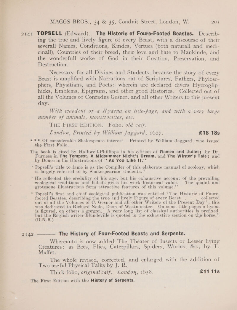 2141 TOPSELL (Edward). The Historie of Foure-Footed Beastes. Describ- ing the true and lively figure of every Beast, with a discourse of their severall Names, Conditions, Kindes, Vertues (both naturall and medi- cinall), Countries of their breed, their love and hate to Mankinde, and the wonderfull worke of God in their Creation, Preservation, and Destruction. Necessary for all Divines and Students, because the story of every Beast 1s amplified with Narrations out of Scriptures, Fathers, Phyloso- phers, Physitians, and Poets: wherein are declared divers Hyeroglip- hicks, Emblems, Epigrams, and other good Histories. Collected out of all the Volumes of Conradus Gesner, and all other Writers to this present day. With woodcut of a Hyaena on title-page, and with a very large number of animals, monstrocities, etc. THE FIRST EDITION. Folio, old calf. London, Printed by William Jaggard, 1607. £18 18s * ** Of considerable Shakespeare interest. Printed by William Jaggard, who issued the First Folio. The book is cited by Hallwell-Philipps in his edition of Romeo and Juliet; by Dr. Furness in The Tempest, A Midsummer Night’s Dream, and The Winter’s Tale; and by Douce in his [illustrations of ‘‘ As You Like It.’’ ‘* Topsell’s title to fame is as the Compiler of this elaborate manual of zoology, which is largely referred to by Shakespearian students.’’ ‘‘ He reflected the credulity of his age, but his exhaustive account of the prevailing zoological traditions and beliefs gives his work historical value. The quaint and grotesque illustrations form attractive features. of this volume.’’ ‘Topsell’s first and chief zoological publication was entitled ‘The Historie of Foure- footed Beastes, describing the true and lively Figure of every Beast . . . collected out of all the Volumes of C. Gesner and all other Writers of the Present Day '&gt;: this was dedicated to Richard Neile, Dean of Westminster. On some title-pages a hyena is figured, on others a gorgon. A very long list of classical authorities is prefixed, but the English writer Blundeyille is quoted in the exhaustive section on the horse.’ (DON .B.) 2142 ———— The History of Four-Footed Beasts and Serpents. Whereunto is now added The Theater of Insects or Lesser living Creatures: as Bees, Flies, Caterpillars, Spiders, Worms, &amp;c., by Muffet. The whole revised, corrected, and enlarged with the addition of Two useful Physical Talks by J. R. Thick folio, ovzgznal calf. London, 1058. £11 11s The First Edition with the History of Serpents.