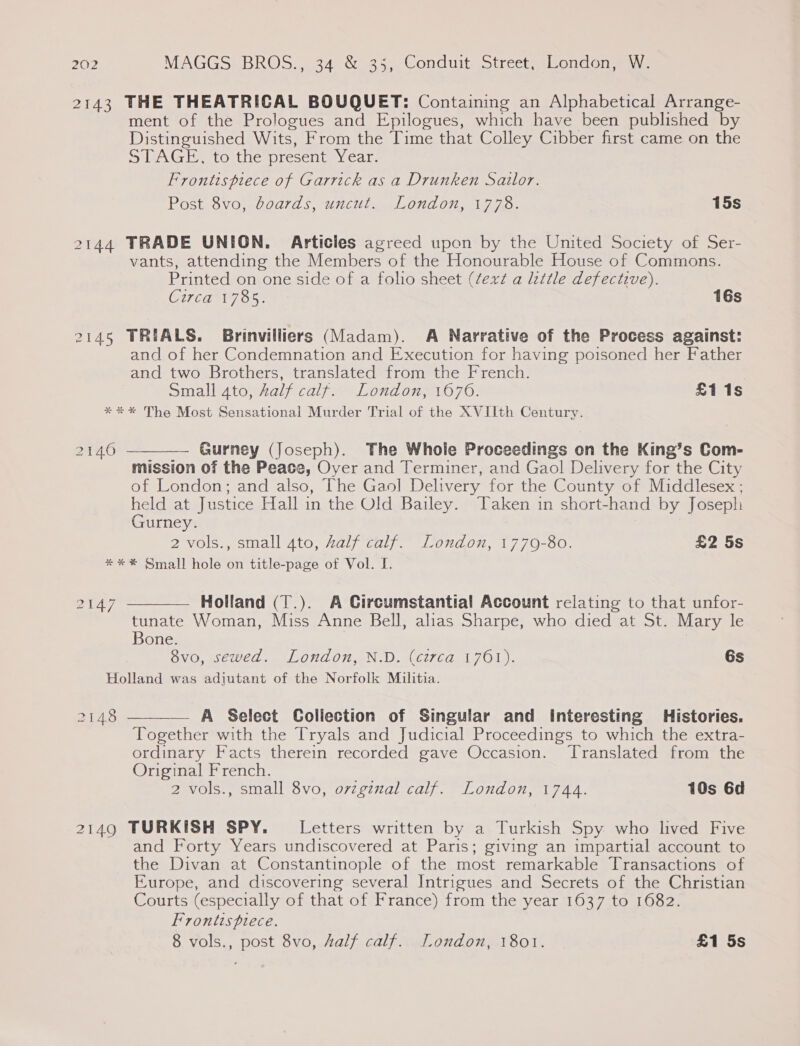 2143 THE THEATRICAL BOUQUET: Containing an Alphabetical Arrange- ment of the Prologues and Epilogues, which have been published by Distinguished Wits, From the Time that Colley Cibber first came on the STAGE, to the present ny cate Frontispiece of Garrick as a Drunken Sailor. Post 8vo, boards, uncut. London, 1778. 15s 2144 TRADE UNION. Articles agreed upon by the United Society of Ser- vants, attending the Members of the Honourable House of Commons. Printed on one side of a folio sheet (¢exd a little defective). Giga 7 35 16s 2145 TRIALS. Brinviliiers (Madam). A Narrative of the Process against: and of her Condemnation and Execution for having poisoned her Father and two Brothers, translated from the French. Small 4to, half calf. London, 1670. £i1s *** The Most Sensational Murder Trial of the XVIIth Century.  Gurney (Joseph). The Whole Proceedings on the King’s Com- mission of the Peace, Oyer and Terminer, and Gaol Delivery for the City of London; and also, The Gaol Delivery for the County of Middlesex ; held at Justice Hall in the Old Bailey. Taken in short-hand by Joseph Gurney. 2 vols., small ato, Aalf calf. London, 1770-80. £2 5s * * * Small hole on title-page of Vol. I.  ZUA7 Holland (T.). A Circumstantial Account relating to that unfor- tunate Woman, Miss Anne Bell, alias Sharpe, who died at St. Mary le Bone. 8vo, sewed. London, N.D. (circa 1761). 6s Holland was adjutant of the Norfolk Militia. 2148  A Select Collection of Singular and Interesting Histories. Together with the Tryals and Judicial Proceedings to which the extra- ordinary Facts therein recorded gave Occasion. ‘Translated from the Original French. 2 vols., small 8vo, ovzginal calf. London, 1744. 10s 6d 2149 TURKISH SPY. Letters written by a Turkish Spy who lived Five and Forty Years undiscovered at Paris; giving an impartial account to the Divan at Constantinople of the most remarkable Transactions of Europe, and discovering several Intrigues and Secrets of the Christian Courts (especially of that of France) from the year 1637 to 1682. Frontispiece. 8 vols., post 8vo, Aalf calf. London, 1801. £1 5s