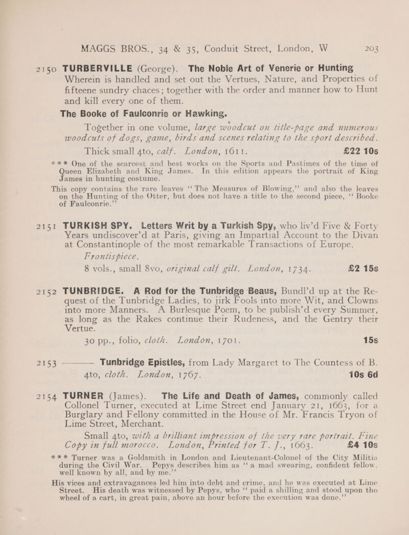 2150 TURBERVILLE (George). The Noble Art of Venerie or Hunting Wherein is handled and set out the Vertues, Nature, and Properties of fifteene sundry chaces; together with the order and manner how to Hunt and kill every one of them. The Booke of Faulconrie or Hawking. Together in one volume, large woodcut on title-page and numerous woodcuts of dogs, game, birds and scenes relating to the sport described. Thick small 4to, calf... London; 1611: £22 10s ** * One of the scarcest and best works on the Sports and Pastimes of the time of Queen Elizabeth and King James. Im this edition appears the portrait of King James in hunting costume. This copy contains the rare leaves ‘‘ The Measures of Blowing,’’ and also the leaves on the Hunting of the Otter, but does not have a title to the second piece, ‘‘ Booke of Faulconrie.’’ 2151 TURKISH SPY. Letters Writ by a Turkish Spy, who liv’d Five &amp; Forty Years undiscover’d at Paris, giving an Impartial Account to the Divan at Constantinople of the most remarkable Transactions of Europe. Frontispiece. 8 vols., small 8vo, orzgznal calf gilt. London, 1734. £2 15s 2152 TUNBRIDGE. A Rod for the Tunbridge Beaus, Bundl’d up at the Re- quest of the Tunbridge Ladies, to jirk Fools into more Wit, and Clowns into more Manners. A Burlesque Poem, to be publish’d every Summer, as long as the Rakes continue their Rudeness, and the Gentry their Vertue. | 26 pps, folio, cloth London, 3,701. 15s 2153 ————— Tunbridge Epistles, from Lady Margaret to The Countess of B. Ana clot? Lonaon, 1707, 10s 6d 2154 TURNER (James). The Life and Death of James, commonly called Collonel Turner, executed at Lime Street end January: 21, 1003, for a Burglary and Fellony committed in the House of Mr. Francis Tryon of Lime Street, Merchant. Small 4to, wzth a brilliant impression of the very rare portrait. Fine Copy in full morocco. London, Printed for T. ]., 1663. £4 10s **%* Turner was a Goldsmith in London and Lieutenant-Colonel of the City Militia during the Civil War. Pepys describes him as ‘‘a mad swearing, confident fellow, well known by all, and by me.’’ His vices and extravagances led him into debt and crime, and he was executed at Lime Street. His death was witnessed by Pepys, who “‘ paid a shilling and stood upon the wheel of a cart, in great pain, above an hour before the execution was done.”’