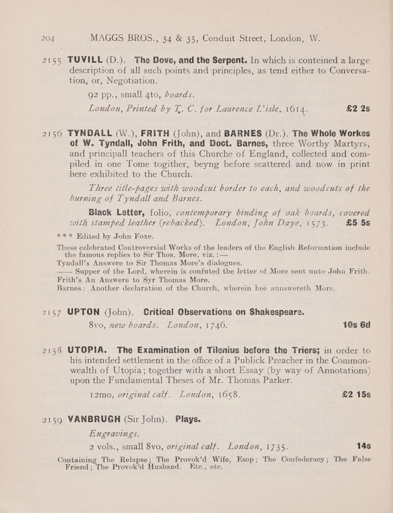 2155 TUVILL (D.). The Dove, and the Serpent. In which is conteined a large description of all such points and principles, as tend either to Conversa- tion, or, Negotiation. Q2 pp., small 4to, boards. London, Printed by T,. C. for Laurence L’isle, 1014. £2 2s 2150 TYNDALL (W.), FRITH (John), and BARNES (Dr.). The Whole Workes of W. Tyndall, John Frith, and Doct. Barnes, three Worthy Martyrs, and principall teachers of this Churche of England, collected and com- piled in one Tome togither, beyng before scattered and now in print here exhibited to the Church. Three title-pages with woodcut border to each, and woodcuts of the burning of Tyndall and Barnes. Black Letter, folio, contemporary binding of oak boards, covered with stamped leather (rebacked). London, John Daye, 1573. £5 5s ** * Hdited by John Foxe. These celebrated Controversial Works of. the leaders of the English Reformation include the famous replies to Sir Thos. More, viz. Tyndall’s Answere to Sir Thomas More’s cues —— Supper of the Lord, wherein is confuted the letter of More sent unto John Frith. Frith’s An Answere to Syr Thomas More. Barnes: Another declaration of the Church, wherein hee aunswereth More. 2157 UPTON (John). Gritical Observations on Shakespeare. 8vo, zew boards. London, 1740. 10s 6d 21538 UTOPIA. The Examination of Tilenius before the Triers; in order to his intended settlement in the office of a Publick Preacher in the Common- wealth of Utopia; together with a short Essay (by way of Annotations) upon the Fundamental Theses of Mr. Thomas Parker. P2Ile {072 e¢7al Cal). “1 Ond On, 1050. £2 15s 2159 VANBRUGH (Sir John). Plays. Engravings. 2 vols., small 8vo, orzginal calf. London, 1735. 14s Containing The Relapse; The Provok’d Wife, Esop; The Confederacy; The False Friend ; The Provok’d Husband. Ktc., ete.