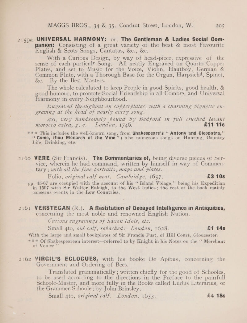 21592 UNIVERSAL HARMONY: or, The Gentleman &amp; Ladies Social Com- panion: Consisting of a great variety of the best &amp; most Favourite English &amp; Scots Songs, Cantatas, &amp;c., &amp;c. With a Curious Design, by way of head-piece, expressive of the sense of each particult Song. All neatly Engraved on Quarto Copper Plates, and set to Music for the Voice, Violin, Hautboy, German &amp; Common Flute, with a Thorough Base for the Organ, Harpsich4, Spinet, &amp;c. By the Best Masters. The whole calculated to keep People in good Spirits, good health, &amp; good humour, to promote Social Friendship in all Compys, and Universal Harmony in every Neighbourhood. Engraved throughout on copperplates, with a charming vignette en- graving at the head of nearly every song. Ato, very handsomely bound by Bedford in full crushed levant morocco extra, g.e. London, 1746. £11 Tis *** This includes the well-known song, from Shakespeare’s ‘‘ Antony and Cleopatra,’’ ‘* Come, thou Monarch of the Vine'’; also numerous songs on Hunting, Country Life, Drinking, ete. 2160 WERE (Sir Francis). The Commentaries of, being diverse pieces of Ser- vice, wherein he had command, written by himself in way of Commen- tary; with all the fine portraits, maps and plates. Folio, ovzgznal calf neat. Cambridge, 1057. £3 10s pp. 45-67 are occupied with the account of his ‘‘ Island Voiage,’’ being his Expedition in 1597 with Sir Walter Raleigh, to the West Indies; the rest of the book mainly concerns events in the Low Countries. 2161 VERSTEGAN (R.). A Restitution of Decayed intelligence in Antiquities, concerning the most noble and renowned English Nation. Curzous engravings of Saxon Idols, etc. Small 4to, old calf, rebacked. London, 1628. £1 14s With the large and small bookplates of Sir Francis Fust, of Hill Court, Gloucester. *%*%* Of Shakespearean interest—referred to by Knight in his Notes on the ‘‘ Merchant of Venice.’’ ; 2:62 VIRGIL’S ECLOGUES, with his booke De .Apibus, concerning the Government and Ordering of Bees. Translated grammatically ; written chiefly for the good of Schooles, to be used according to the directions in the Preface ‘to the painfull Schoole-Master, and more fully in the Booke called Ludus Literarius, or the Grammer- -Schoole : ; by John Brinsley.