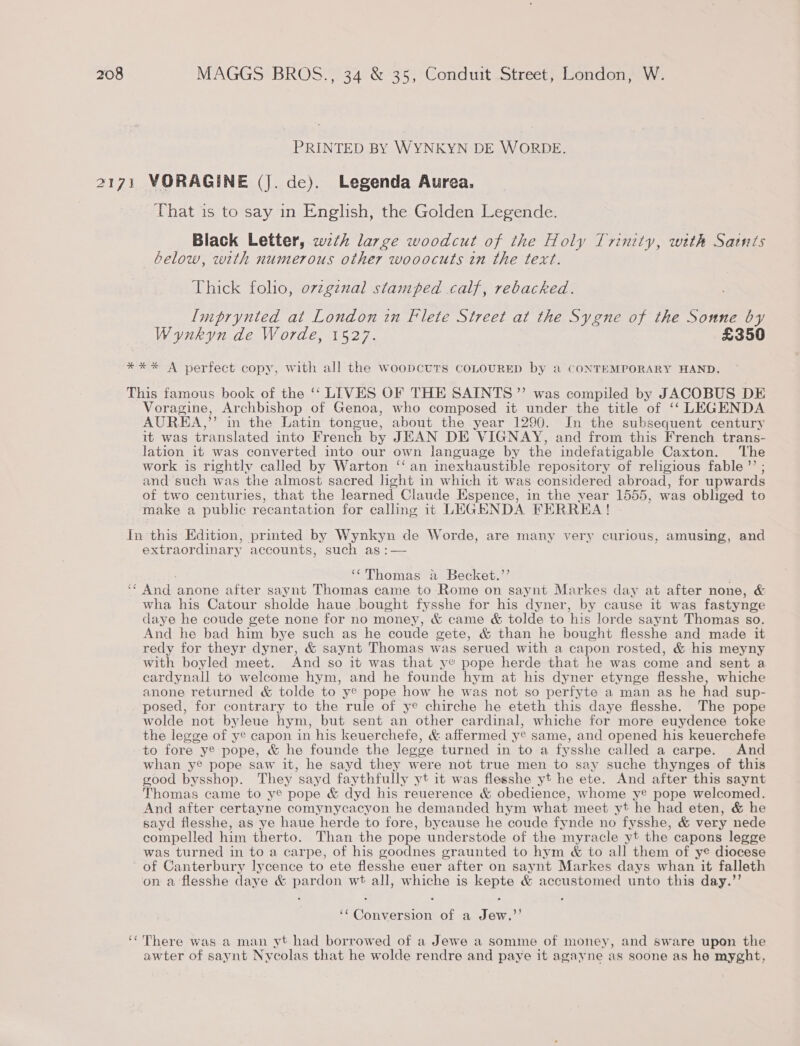 PRINTED BY WYNKYN DE WORDE. That is to say in English, the Golden Legende. Black Letter, wzth large woodcut of the Holy Trinity, with Saints below, with numerous other wooocuts in the text. Thick folio, ovzgznal stamped calf, rebacked. Imprynted at London in Flete Street at the Sygne of the Sonne by Wynkyn de Worde, 1527. £350 Voragine, Archbishop of Genoa, who composed it under the title of ‘‘ LEGENDA AUREA,”” in the Latin tongue, about the year 1290. In the subsequent century it was translated into French by JEAN DE VIGNAY, and from this French trans- lation it was converted into our own language by the indefatigable Caxton. The work is rightly called by Warton ‘‘ an inexhaustible repository of religious fable” ; and such was the almost sacred hght in which it was considered abroad, for upwards of two centuries, that the learned Claude Espence, in the year 1555, was obliged to make a public recantation for calling it LEGENDA FERREA ! extraordinary accounts, such as :— ‘‘Thomas a Becket.’’ ¢ ¢ wha his Catour sholde haue bought fysshe for his dyner, by cause it was fastynge daye he coude gete none for no money, &amp; came &amp; tolde to his lorde saynt Thomas so. And he bad him bye such as he coude gete, &amp; than he bought flesshe and made it redy for theyr dyner, &amp; saynt Thomas was serued with a capon rosted, &amp; his meyny with boyled meet. And so it was that ye pope herde that he was come and sent a cardynall to welcome hym, and he founde hym at his dyner etynge flesshe, whiche anone returned &amp; tolde to ye pope how he was not so perfyte a man as he had sup- posed, for contrary to the rule of ye chirche he eteth this daye flesshe. The pope wolde not byleue hym, but sent an other cardinal, whiche for more euydence toke the legge of ye capon in his keuerchefe, &amp; affermed ye same, and opened his keuerchefe to fore y® pope, &amp; he founde the legge turned in to a fysshe called a carpe. And whan ye pope saw it, he sayd they were not true men to say suche thynges of this good bysshop. They sayd faythfully yt it was flesshe yt he ete. And after this saynt Thomas came to ye pope &amp; dyd his reuerence &amp; obedience, whome ye pope welcomed. And after certayne comynycacyon he demanded hym what meet yt he had eten, &amp; he sayd flesshe, as ye haue herde to fore, bycause he coude fynde no fysshe, &amp; very nede compelled him therto. Than the pope understode of the myracle yt the capons legge was turned in to a carpe, of his goodnes graunted to hym &amp; to all them of ye diocese of Canterbury lycence to ete flesshe euer after on saynt Markes days whan it falleth on a ‘flesshe daye &amp; pardon wt all, whiche is kepte &amp; accustomed unto this day.”’ ‘* Conversion of a Jew,”’ There was a man yt had borrowed of a Jewe a somme of money, and sware upon the awter of saynt Nycolas that he wolde rendre and paye it agayne as soone as he myght,
