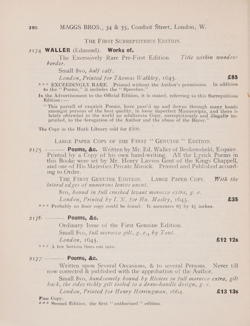 THE FIRST SURREPTITIOUS EDITION. 2174 WALLER (Edmund). Works of. The Excessively Rare Pre-First Edition. Title within woodcui border. Small 8vo, Aalf calf. London, Printed for Thomas Walkley, 1645. £85 *%** EXCEEDINGLY RARE. Printed without the Author’s permission. In addition to the ‘‘ Poems,’’ it includes the ‘‘ Speeches.’’ . In the Advertisement to the Official Edition, it is stated, referring to this Surreptitious Edition ; — ‘‘This parcell of exquisit Poems, have pass’d up and downe through many hands amongst persons of the best quality, in loose imperfect Manuscripts, and there is lately obtruded to the world an adulterate Copy, surreptitiously and illegally im- printed, to the derogation of the Author and the abuse of the Buyer.”’ The Copy in the Huth Library sold for £100. LARGE PAPER COPY OF THE FIRST ‘‘ GENUINE ’’ EDITION. 217.5. — Poems, &amp;c. Written by Mr. Ed. Waller of Beckonsfield, Esquire. Printed by a Copy of his own hand-writing. All the Lyrick Poems in this Booke were set by Mr. Henry Lavves Gent of the Kings Chappell, and one of His Majesties Private Musick. Printed and Published accord- ing to Order. THE FIRST GENUINE EDITION. LARGE PAPER Copy. Wath the lateral edges of numerous leaves uncut.  8vo, bound in full crushed levant morocco extra, g. é. London, Printed by I. N. for Hu. Mosley, 1645. £35 *** Probably no finer copy could be found. It measures 62 by 4! inches. 2176 —__—— Poems, &amp;c. Ordinary Issue of the First Genuine Edition. Small 8vo, full morocco git, g.e., by Tout. London, 1045. | £12 12s *** A few bottom lines cut into. 2177 —_—_——_ Poems, &amp;c. , Written upon Several Occasions, &amp; to several Persons. Never till now corrected &amp; published with the approbation of the Author. Small 8vo, handsomely bound by Riviere in full morocco extra, gilt back, the sides richly gilt tooled to a draw-handle design, g. e. London, Printed for Henry Herringman, 1004. £13 13s Fine Copy. *#** Second Edition, the first ‘‘ authorised ’’ edition.