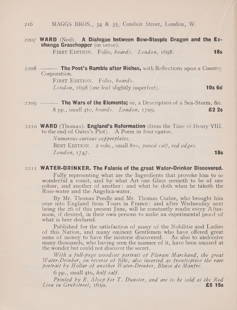 2210 Pisa.  MAGGS BROS., 34 &amp; 35, Conduit Street, London, W. change Grasshopper (in verse). FIRST EDITION. Folio, boards. London, 1608. 18s  The Poet’s Ramble after Riches, with Reflections upon a Country Corporation. FIRST EDITION. Folio, boards. London, 1698 (one leaf slightly imperfect). 10s 6d The Wars of the Elements; or, a Description of a Sea-Storm, &amp;c. 8 pp., small 4to, boards. London, 1709. £2 2s WARD (Thomas). England’s Reformation (from the Time of Henry VIII. to the end of Oates’s Plot). A Poem in four cantos. Numerous curious copperplates. BEST EDITION. 2 vols., small 8vo, paned calf, red edges. POUL OIL TAG 18s WATER-DRINKER. The Falacie of the great Water-Drinker Discovered. Fully representing what are the Ingredients that provoke him to so wonderful a vomit, and by what Art one Glass seemeth to be of one colour, and another of another: and what he doth when he taketh the Rose-water and the Angelica-water. By Mr. Thomas Peedle and Mr. Thomas Cozbie, who brought him over into England from Tours in France: and after Wednesday next being the 26 of this present June, will be constantly readie every A fter- noon, if desired, in their own persons to make an experimental proof of what is here declared. Published for the satisfaction of many of the Nobilitie and Ladies of this Nation, and many eminent Gentlemen who have offered great sums of money to have the misterie discovered. As also to undeceive many thousands, who having seen the manner of it, have been amazed at the wonder but could not discover the secret. With a full-page woodcut portrait of Floram Marchand, the great Water-Drinker, on reverse of title; also inserted as frontispiece the rare portrait by Hollar of another Water-Drinker, Blaise de Manfre. 6 pp., small 4to, AZalf calf. Printed by B. Alsop for T. Dunster, and are to be sold at the Red Lion in Grubstreet, 1650. £5 15s