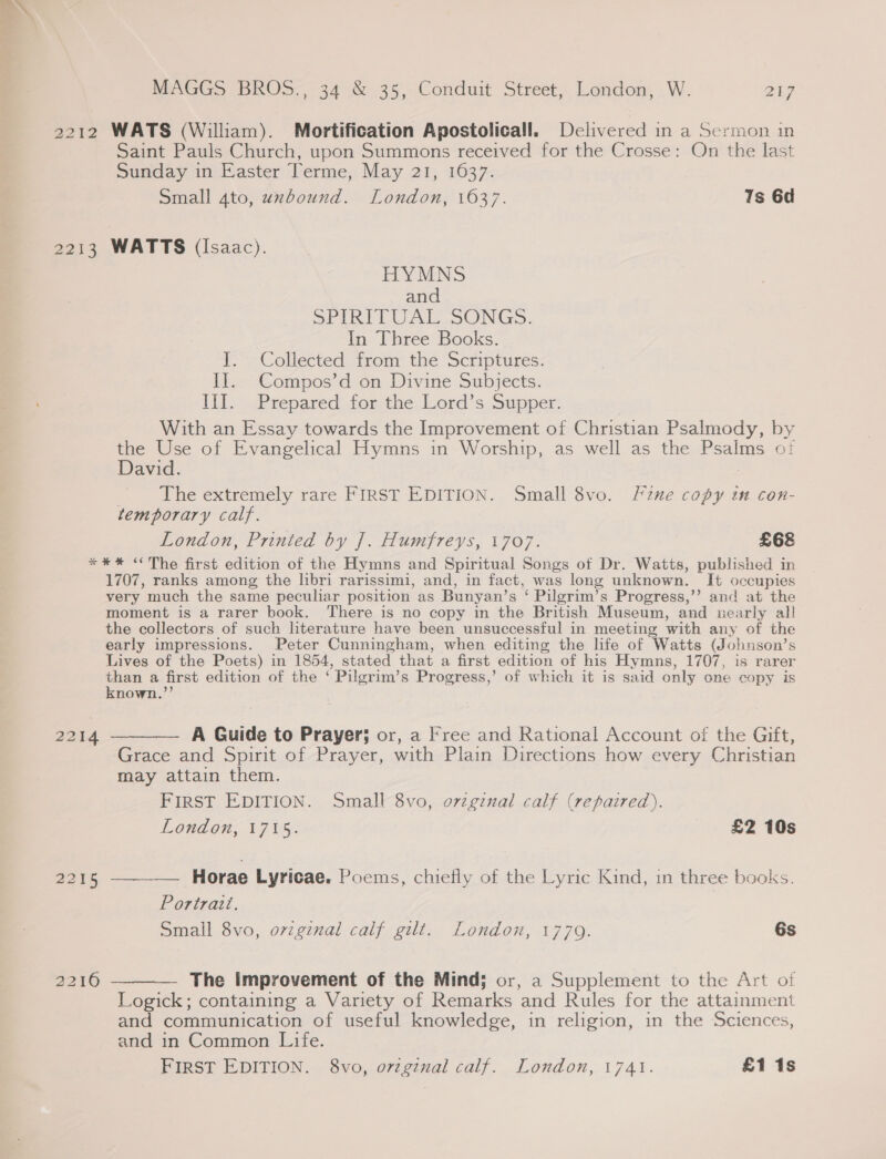 2212 WATS (William). Mortification Apostolicall. Delivered in a Sermon in Saint Pauls Church, upon Summons received for the Crosse: On the last Sunday in Easter Terme, May 21, 1637. Small gto, uxbound. London, 1637. Ts 6d 2213 WATTS (Isaac). HYMNS and SPIRITUAL SONGS. In Three Books. I. Collected from the Scriptures. II. Compos’d on Divine Subjects. Il. .Prepared for the. Lord’s. Supper: With an Essay towards the Improvement of Christian Psalmody, by the Use of Evangelical Hymns in Worship, as well as the Psalms ot David. | The extremely rare FIRST EDITION. Small 8vo. Fine copy in con- temporary calf. London, Printed by |. Humfreys, 1707. £68 *#%* “The first edition of the Hymns and Spiritual Songs of Dr. Watts, published in 1707, ranks among the hbri rarissimi, and, in fact, was long unknown. It occupies very much the same peculiar position as Bunyan’s ‘ Pilgrim’s Progress,’’ and at the moment is a rarer book. There is no copy in the British Museum, and nearly all the collectors of such literature have been unsuccessful in meeting with any of the early impressions. Peter Cunningham, when editing the life of Watts (Johnson’s Lives of the Poets) in 1854, stated that a first edition of his Hymns, 1707, is rarer than a first edition of the ‘ Pilgrim’s Progress,’ of which it is said only one copy is known.’’ 2214 ——— A Guide to Prayer; or, a Free and Rational Account of the Gift, Grace and Spirit of Prayer, with Plain Directions how every Christian may attain them. FIRST EDITION. Small 8vo, ovzginal calf (repaired). London, 1715. £2 10s 2215 ——-—— Horae Lyricae. Poems, chiefly of the Lyric Kind, in three backs. Portrait. Small 8vo, orzginal calf gilt. London, 1779. 6s 2216 ————- The Improvement of the Mind; or, a Supplement to the Art of Logick; containing a Variety of Remarks and Rules for the attainment and communication of useful knowledge, in religion, in the Sciences, and in Common Life. FIRST EDITION. 8vo, original calf. London, 1741. £1 1s