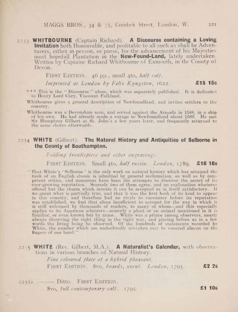 2233 WHITBOURNE (Captain Richard). A Discourse containing a Loving Invitation both Honourable, and profitable to all such as shall be Adven- turers, either in person, or purse, for-the advancement of his Majesties most hopefull Plantation in the New=-Found-Land, lately undertaken. Written by Captaine Richard Whitbourne of Exmouth, in the County of Devon. FIRST EDITION. 46 pp., small 4to, half calf. Imprinted at London by Felix Kyngston, 1622. £15 15s *** This is the ‘‘ Discourse’ alone, which was separately published. It is dedicated to Henry Lord Cary, Viscount Falkland. Whitbourne gives a general description of Newfoundland, and invites settlers to the country. Whitbourne was a Devonshire man, and served against the Armada in 1588, in a ship of his own. He had already made a voyage to Newfoundland about 1580. He met Sir Humphrey Gilbert at St. John’s a few years later, and frequently returned to the same shores afterwards. , 2234 WHITE (Gilbert). The Natural History and Antiquities of Selborne in the County of Southampton. folding frontispiece and other engravings. FIRST EDITION. Small 4to, Aalf russia. London, 1789. £16 16s ‘That. White’s ‘ Selborne’ is the only work on natural history which has attained the rank of an English classic is admitted by general acclamation, as well as by com- petent critics, and numerous have been the attempts to discover the secret of its ever-growing reputation. Scarcely two of them agree, and no explanation whatever offered but the charm which invests it can be accepted as in itself satisfactory. lf we grant what is partially true, and that it was the first book of its kind to appear in this country, and therefore had no rivals to encounter before its reputation was established, we find that alone insufficient to account for the way in which it is still welcomed by thousands of readers, to many of whom—and ne especially applies to its American admirers-—scarcely a plant or an animal mentioned in it is familiar, or even known but by name. White was a prince among observers, nearly always observing the right thing in the right way, and placing before us in a few words the living bemg he observed. Of the hundreds of statements recorded by White, the number which are undoubtedly mistaken may be counted almost on the fingers of one hand.”’  2235 WHITE (Rev. Gilbert, M.A.). A Naturalist’s Calendar, with observa- tions in various branches of Natural History. Fine coloured plate of a hybrid pheasant. PirsT EH DInion Ove, boards, uncut. London, 1705. £2 2s 2235a ———— Ditto. FIRST EDITION. 8vo, full contemporary calf. 1795. £1 10s
