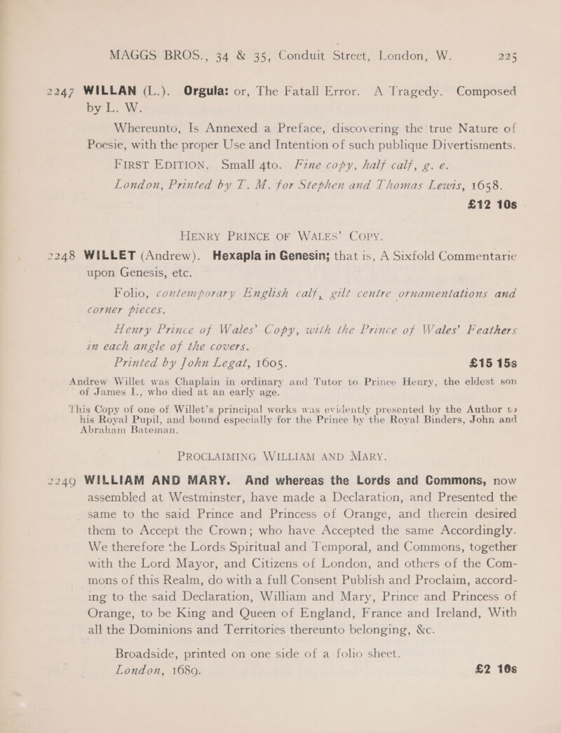 2247 WILLAN (L.). Orgula: or, The Fatall Error. A Tragedy. Composed pyr fs WS Whereunto, Is Annexed a Preface, discovering the true Nature of Poesie, with the proper Use and Intention of such publique Divertisments. First EDITION. Small 4to. fine copy, half calf, g. e. _ London, Printed by T. M. for Stephen and Thomas Lewis, 1658. £12 10s HENRY PRINCE OF WALES’ COPY. 2248 WILLET (Andrew). Hexapla in Genesin; that is, A Sixfold Commentarie upon Genesis, etc. Folio, contemporary English calf, gilt centre ornameniations and corner pieces. 3 Henry Prince af Wales’ Copy, with the Prince of Wales’ Feathers an each angle of the covers. Printed by John Legat, 1605. £15 15s Andrew Willet was Chaplain in ordinary and Tutor to Prince Henry, the eldest son of James I., who died at an early age. this Copy of one of Willet’s principal works was evidently presented by the Author ts his Royal Pupil, and bound especially for the Prince by the Royal Binders, John and Abraham Bateman. PROCLAIMING WILLIAM AND MARY. 2249 WILLIAM AND MARY. And whereas the Lords and Commons, now assembled at Westminster, have made a Declaration, and Presented the _ same to the said Prince and Princess of Orange, and therein desired them to Accept the Crown; who have Accepted the same Accordingly. We therefore the Lords Spiritual and Temporal, and Commons, together with the Lord Mayor, and Citizens of London, and others of the Com- mons of this Realm, do with a full Consent Publish and Proclaim, accord- ing to the said Declaration, William and Mary, Prince and Princess of Orange, to be King and Queen of England, France and Ireland, With all the Dominions and Territories thereunto belonging, &amp;c. Broadside, printed on one side of a folio sheet. London, 1680. £2 10s