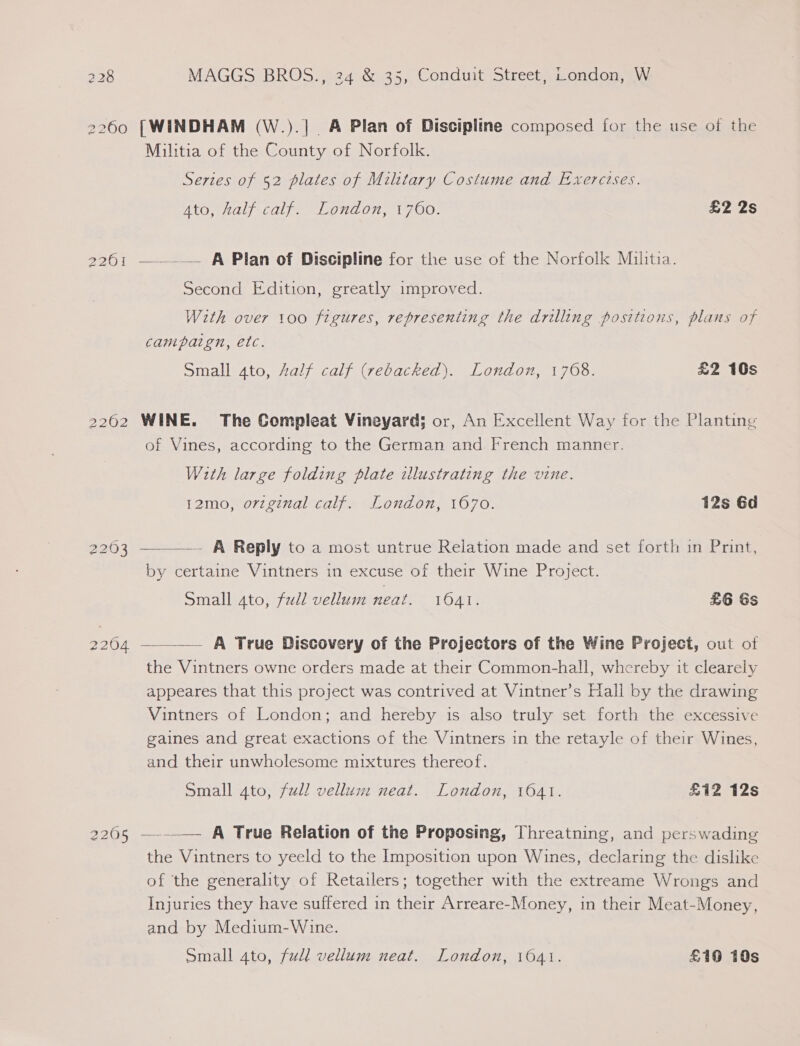 2260 2201 2262 2203 2204 2205 [WINDHAM (W.).| A Plan of Discipline composed for the use of the Militia of the County of Norfolk. Series of 52 plates of Military Costume and Exercises. Ato, half calf. London, 1760. £2 2s —.__— A Plan of Discipline for the use of the Norfolk Militia. Second Edition, greatly improved. With over 100 figures, representing the drilling positions, plans of campaign, etc. Small 4to, Zalf calf (rebacked). London, 1768. £2 10s WINE. The Compleat Vineyard; or, An Excellent Way for the Planting of Vines, according to the German and French manner. With large folding plate illustrating the vine. 12mo, original calf. London, 1670. 12s 6d ——— A Reply to a most untrue Relation made and set forth in Print, by certaine Vintners in excuse of their Wine Project. Small 4to, full vellum neat. 1041. £6 Ss —___— A True Discovery of the Projectors of the Wine Project, out of the Vintners owne orders made at their Common-hall, whereby it clearely appeares that this project was contrived at Vintner’s Hall by the drawing Vintners of London; and hereby 1s also truly set forth the excessive gaines and great exactions of the Vintners in the retayle of their Wines, and their unwholesome mixtures thereof. Small 4to, ful! vellum neat. London, 1041. £iZ 12s —._— A True Relation of the Proposing, Threatning, and perswading the Vintners to yeeld to the Imposition upon Wines, declaring the dislike of the generality of Retailers; together with the extreame Wrongs and Injuries they have suffered in their Arreare-Money, in their Meat-Money, and by Medium-Wine. small 4to, full vellum neat. London, 16041. £10 10s