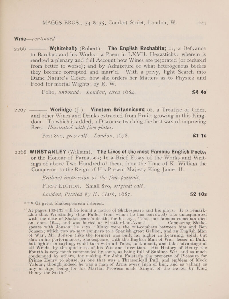 2206 2208 —__— Whitehall) (Robert). The English Rechabite; or, a Defyance to Bacchus and his Works: a Poem in LX VII. Hexastichs: wherein is rendred a plenary and full Account how Wines are pejorated (or reduced from better to worse); and by Admixture of what heterogenous bodies they become corrupted and marr’d. With a privy, light Search into Dame Nature’s Closet, how she orders her Matters as to Physick and Food for mortal Wights; by R. W. Foho, uwzbound. London, circa 1084. £4 4s Worlidge (j.). Vinetum Britannicum; or, a Treatise of Cider, and other Wines and Drinks extracted from Fruits growing in this King- dom. To which is added, a Discourse teaching the best way of improving Bees. Jllustrated with five plates. Post 8vo, grey calf. London, 1678. £1 1s — WINSTANLEY (William). The Lives of the most Famous English Poets, or the Honour of Parnassus; In a Brief Essay of the Works and Writ- ings of above Two Hundred of them, from the Time of K. William the Conqueror, to the Reign of His Present Majesty King James II. Brilliant wmpression of the fine portrait. FIRST EDITION. Small 8vo, ovzginal calf. London, Printed by H. Clark, 1687. £2 10s able that Winstanley (like Fuller, from whom he has borrowed) was unacquainted with the date of Shakespeare’s death, for he says, ‘This our famous comedian died an. dom. 16—, and was buried at Stratford-on-Avon.’ . . . Comparing Shake- speare with Jonson, he says, ‘Many were the wit-combats between him and Ben Jonson ; which two we may compare to a Spanish great Gallion, and an English Man of War; Mr. Jonson (like the former) was built far higher in Learning, solid, but slow in his performances, Shakespeare, with the English Man of War, lesser in Bulk, but lighter in sayling, could turn with all Tides, tack about, and take advantage of all Winds, by the quickness of his Wit and Invention. His History of Henry the Fourth is very much commended by some, as being full of Sublime Wit, and as much condemned by others, for making Sir John Falstafte the property of Pleasure for Prince Henry to abuse, as one that was a Thrasonicall Puff, and emblem of Mock Valour; though indeed he was a man of Arms every Inch of him, and as valiant as any in Age, being for his Martial Prowess made Knight of the Garter by King Henry the Sixth.’ ”’