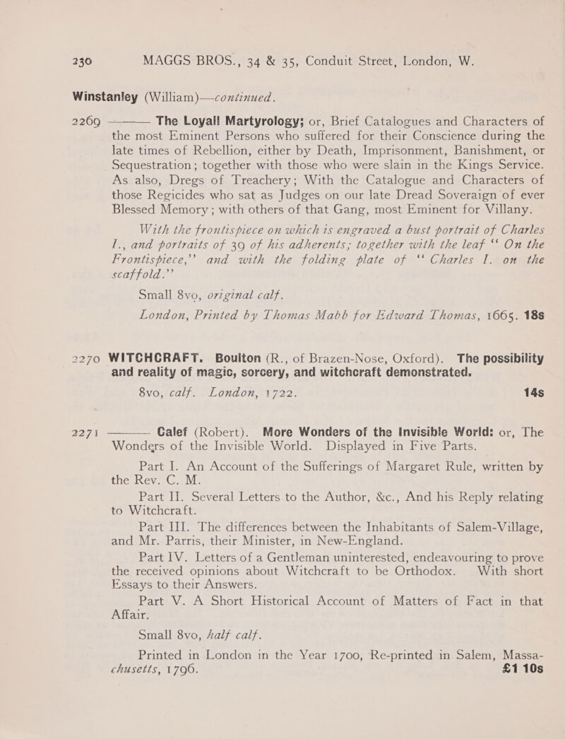 2269  : The Loyal! Martyrology; or, Brief Catalogues and Characters of the most Eminent Persons who suffered for their Conscience during the late times of Rebellion, either by Death, Imprisonment, Banishment, or Sequestration; together with those who were slain in the Kings Service. As. also, Dregs of Treachery; With the Catalogue and Characters of those Regicides who sat as Judges on our late Dread Soveraign of ever Blessed Memory ; with others of that Gang, most Eminent for Villany. With the frontispiece on which is engraved a bust portrait of Charles I., and portraits of 39 of his adherents; together with the leaf ‘‘ On the Frontispiece,’ and with the folding plate of ‘‘ Charles I. on the Cds Ole Small 8vo, ovzgznal calf. London, Printed by Thomas Mabb for Edward Thomas, 1665. 18s 2271  and reality of magic, sorcery, and witchcraft demonstrated. 8vo, calf. London, 1722. 14s Galef (Robert). More Wonders of the invisible World: or, The Wonders of the Invisible World. Displayed in Five Parts. Part I. An Account of the Sufferings of Margaret Rule, written by tliceiney ale Part Il. Several Letters to the Author, &amp;c., And his Reply relating to Witchcraft. Part Ill. The differences between the Inhabitants of Salem-Village, and Mr. Parris, their Minister, in New-England. Part IV. Letters of a Gentleman uninterested, endeavouring to prove the received opinions about Witchcraft to be Orthodox. With short Essays to their Answers. Part V. A Short Historical Account of Matters of Fact in that Affair. Small 8vo, half calf. Printed in London in the Year 1700, Re-printed in Salem, Massa- chusetts, 1790. £1 10s