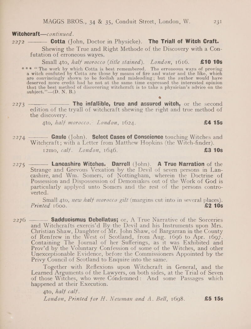 2272 Cotta (John, Doctor in Physicke). The Triall of Witch Craft. Shewing the True and Right Methode of the Discovery with a Con- futation of erroneous wayes. Small 4to, Zalf morocco (title stained). London, 1616. £10 10s 2273 2275 2270 a witch confuted by Cotta are those by means of fire and water and the like, which are convincingly shown to be foolish and misleading; but the author would have deserved more credit had he not at the same time expressed the interested opinion that the best method of discovering witchcraft is to take a physician’s advice on the subject.’’—(D. N. B.) 6 — —___— The infallible, true and assured witch, or the second edition of the tryall of witchcraft shewing the right and true method of the discovery. Ato, half morocco. London, 1624. £4 15s  Gaule (John). Select Cases of Conscience touching Witches and Witchcraft; with a Letter from Matthew Hopkins (the Witch-finder). i2mo, calf. London, 1640. £3 10s Lancashire Witches. Darrell (John). A True Narration of the Strange and Grevous Vexation by the Devil of seven persons in Lan- cashire, and Wm. Somers, of Nottingham, wherein the Doctrine of Possession and Dispossession of Demoniakes out of the Work of God 1s particularly applyed unto Somers and the rest of the persons contro- verted. Small 4to, zew half morocco gilt (margins cut into in several places). Printed 1600. £2 10s Sadducismus Debeliatus; or, A True Narrative of the Sorceries and Witchcrafts exercis’d By the Devil and his Instruments upon Mrs. Christian Shaw, Daughter of Mr. John Shaw, of Bargarran in the County of Renfrew in the West of Scotland, from Aug. 1696 to Apr. 1697. Containing The Journal of her Sufferings, as it was Exhibited and Prov’d by the Voluntary Confession of some of the Witches, and other Unexceptionable Evidence, before the Commissioners Appointed by the Privy Council of Scotland to Enquire into the same. Together with Reflexions upon Witchcraft in General, and the Learned Arguments of the Lawyers, on both sides, at the Trial of Seven of those Witches, who were Condemned: And some Passages which happened at their Execution. Ato, Aalf calf. London, Printed for H. Newman and A. Bell, 1608. £5 15s