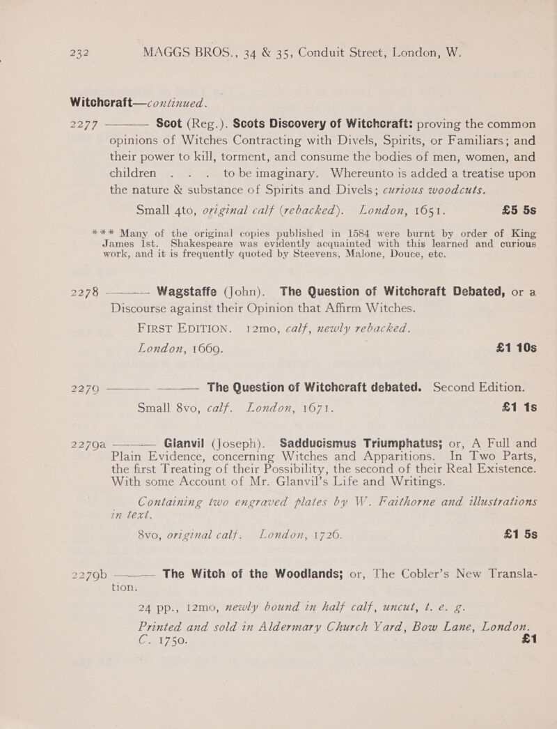 Witchcraft—continued. 2277 —_———. Scot (Reg.). Scots Discovery of Witchcraft: proving the common opinions of Witches Contracting with Divels, Spirits, or Familiars; and their power to kill, torment, and consume the bodies of men, women, and children . . . tobeimaginary. Whereunto is added a treatise upon the nature &amp; substance of Spirits and Divels; curzous woodcuts. Small 4to, ovzgznal calf (rebacked). London, 1651. £5 5s *%** Many of the original copies published in 1584 were burnt by order of King James Ist. Shakespeare was evidently acquainted with this learned and curious work, and it is frequently quoted by Steevens, Malone, Douce, ete.    ee 2 Wagstaffe (john). The Question of Witchcraft Debated, or a Discourse against their Opinion that Affirm Witches. FIRST EDITION. 12mo, calf, newly rebacked. London, 1660. | £1 10s 2270 The Question of Witchcraft debated. Second Edition. Simdll GVO, Calf = J. CHOP A107 £1 1s 2270a ~ Glanvii (Joseph). Sadducismus Triumphatus; or, A Full and Plain Evidence, concerning Witches and Apparitions. In [Iwo Parts, the first Treating of their Possibility, the second of their Real Existence. With some Account of Mr. Glanvil’s Life and Writings. Containing two engraved plates by W. Faithorne and illustrations in text. 8vo, original calf. London, 1726. £1 5s 2279b ———— The Witch of the Woodlands; or, The Cobler’s New Transla- tion. 24 pp., 12mo, newly bound in half calf, uncut, t. é. g. Printed and sold in Aldermary Church Yard, Bow Lane, London. EGGERS £1