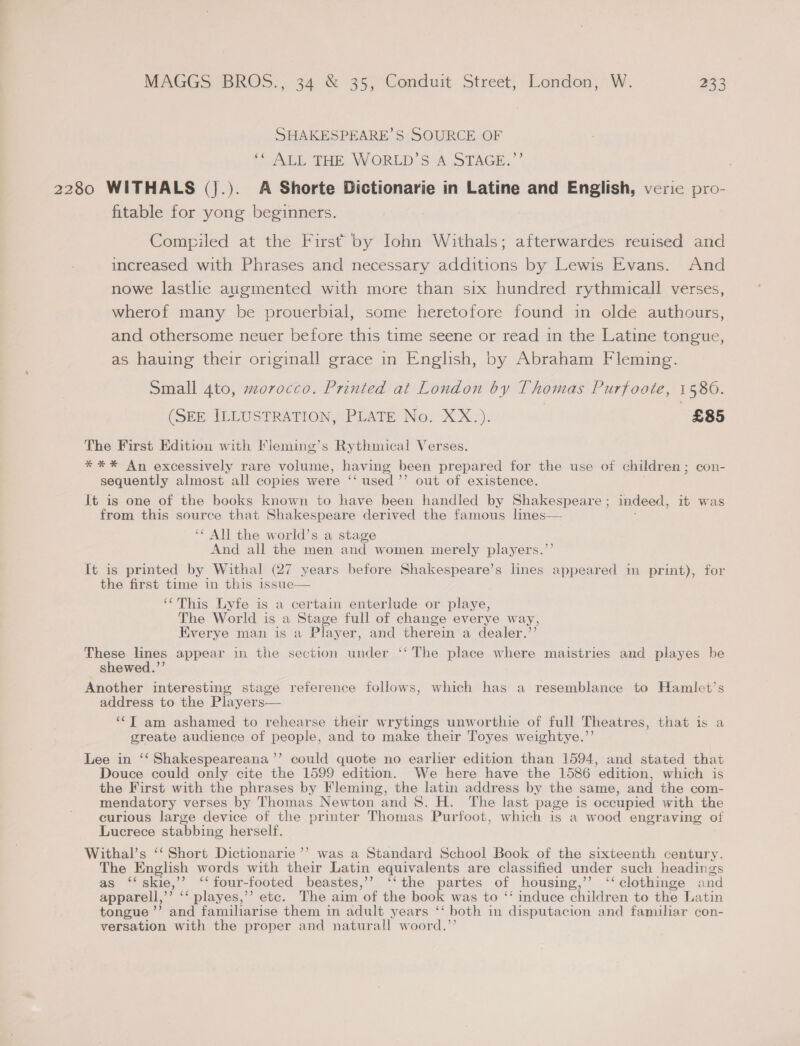 SHAKESPEARE’S SOURCE OF i Av Tan. WORLD. SA STAGE.’ 2280 WITHALS (j.). A Shorte Dictionarie in Latine and English, veric pro- fitable for yong beginners. Compiled at the First by Iohn Withals; afterwardes reuised and increased with Phrases and necessary additions by Lewis Evans. And nowe lastlie augmented with more than six hundred rythmicall verses, wherof many be prouerbial, some heretofore found in olde authours, and othersome neuer before this time seene or read in the Latine tongue, as hauing their originall grace in English, by Abraham Fleming. Small 4to, morocco. Printed at London by Thomas Purfoote, 1580. (SEE ILLUSTRATION, PLATE No. XX.). £85 The First Edition with Fieming’s Rythmical Verses. *** An excessively rare volume, having been prepared for the use of children; con- sequently almost all copies were ‘‘ used’’ out of existence. It is one of the books known to have been handled by Shakespeare; indeed, it was from this source that Shakespeare derived the famous lines— ‘‘ All the world’s a stage And all the men and women merely players.’’ It is printed by Withal (27 years before Shakespeare’s lines appeared m print), for the first time in this issue ‘This Lyfe is a certain enterlude or playe, The World is a Stage full of change everye way, Everye man is a Player, and therein a dealer.’’ These lines appear in the section under ‘‘ The place where maistries and playes be shewed.”’ Another interesting stage reference follows, which has a resemblance to Hamlet’s address to the Players— ‘‘T am ashamed to rehearse their wrytings unworthie of full Theatres, that is a greate audience of people, and to make their Toyes weightye.’’  Lee in ‘‘ Shakespeareana’’ could quote no earlier edition than 1594, and stated that Douce could only cite the 1599 edition. We here have the 1586 edition, which is the First with the phrases by Fleming, the latin address by the same, and the com- mendatory verses by Thomas Newton and 8. H. The last page is occupied with the curious large device of the printer Thomas Purfoot, which is a wood engraving of Lucrece stabbing herself. Withal’s ‘‘ Short Dictionarie’’ was a Standard School Book of the sixteenth century. The English words with their Latin equivalents are classified under such headings as ‘‘skie,’’ ‘‘four-footed beastes,’’ ‘‘the partes of housing,’’ ‘‘ clothinge and apparell,’’ ‘‘ playes,’’ etc. The aim of the book was to “‘ induce children to the Latin tongue ’’ and familiarise them in adult years ‘‘ both in disputacion and familiar con- versation with the proper and natural! woord.”’