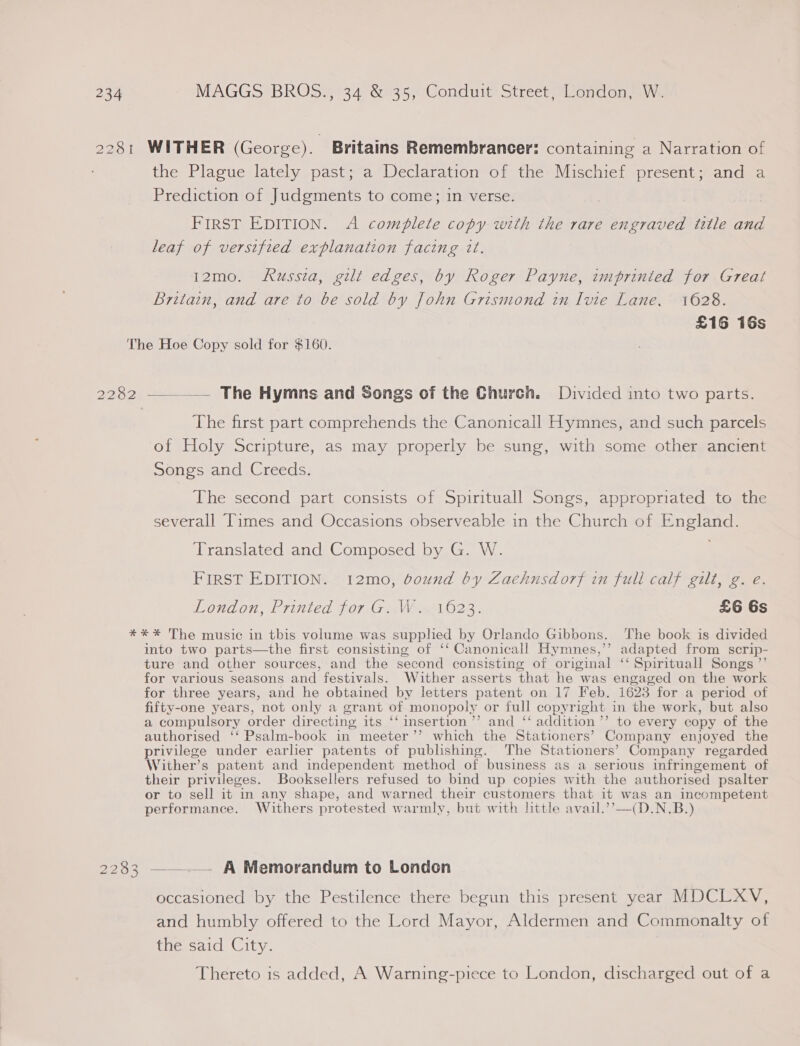 2281 WITHER (George). Britains Remembrancer: containing a Narration of the Plague lately past; a Declaration of the Mischief present; and a Prediction of Judgments to come; in verse. FIRST EDITION. A complete copy with the rare engraved title and leaf of versified explanation facing it. 12mo. Russia, gilt edges, by Roger Payne, imprinted for Great Britain, and are to be sold by John Grismond in Ivie Lane, 1628. £16 16s The Hoe Copy sold for $160. 2282 ~____— The Hymns and Songs of the Church. Divided into two parts. The first part comprehends the Canonicall Hymnes, and such parcels of Holy Scripture, as may properly be sung, with some other ancient Songs and Creeds. The second part consists of Spirituall Songs, appropriated to the severall Times and Occasions observeable in the Church of England. Translated and Composed by G. W. FIRST EDITION. 12mo, bound by Zaehnsdorf in full calf gilt, g. e. Vondon, Printed for.Giw ai023. £6 6s *** The music in this volume was supplied by Orlande Gibbons. The book is divided into two parts—the first consisting of ‘‘ Canonicall Hymnes,’’ adapted from scrip- ture and other sources, and the second consisting of original ‘‘ Spirituall Songs ”’ for various seasons and festivals. Wither asserts that he was engaged on the work for three years, and he obtained by letters patent on 17 Feb. 1623 for a period of fifty-one years, not only a grant of monopoly or full copyright in the work, but also a compulsory order directing its ‘‘ insertion ’’ and ‘‘ addition ’’ to every copy of the authorised ‘‘ Psalm-book in meeter’’ which the Stationers’ Company enjoyed the privilege under earlier patents of publishing. The Stationers’ Company regarded Wither’s patent and independent method of business as a serious infringement of their privileges. Booksellers refused to bind up copies with the authorised psalter or to sell it in any shape, and warned their customers that it was an incompetent performance. Withers protested warmly, but with httle avail.’’—(D.N.B.) 2283 —_..— A Memorandum to London occasioned by the Pestilence there begun this present year MDCLXV, and humbly offered to the Lord Mayor, Aldermen and Commonalty of the said City. Thereto is added, A Warning-piece to London, discharged out of a