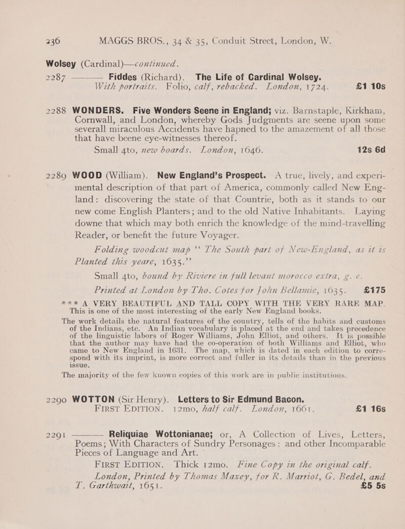 Wolsey (Cardinal)—continued. 2287 —— Fiddes (Richard). The Life of Cardinal Wolsey. With portraits. Folio, calf, rebacked. London, 1724. £1 10s 2288 WONDERS. Five Wonders Seene in England; viz. Barnstaple, Kirkham, Cornwall, and London, whereby Gods Judgments are seene upon some severall miraculous Accidents have hapned to the amazement of all those that have beene eye-witnesses thereof. Small 4to, zew boards. London, 1040. 12s 6d 2289 WOOD (William). New England’s Prospect. A true, lively, and experi- mental description of that part of America, commonly called New Eng- land: discovering the state of that Countrie, both as it stands to our new come English Planters; and to the old Native Inhabitants. Laying downe that which may both enrich the knowledge of the mind-travelling Reader, or benefit the future Voyager. Folding woodcut map “‘ The South part of New-England, as it is Planted this yeare, 1635.’’ Small 4to, dound by Riviere in full levant morocco extra, g. eé. Printed at London by Tho. Cotes for John bellamie, 1035. £175 **%* A VERY BEAUTIFUL AND TALL COPY WITH THE VERY RARE MAP. This is one of the most interesting of the early New England books. The work details the natural features of the country, tells of the habits and customs of the Indians, etc. An Indian vocabulary is placed at the end and takes precedence of the linguistic labors of Roger Williams, John Elliot, and others. I+ is possible that the author may have had the co- operation of both Williams and Elliot, who came to New England in 1631. The map, which is dated in each edition to corre- spond with its imprint, is more correct and fuller in its details than in the previous issue. The majority of the few known copies of this work are in public institutions, 2290 WOTTON (Sir Henry). Letters to Sir Edmund Bacon. FIRST EDITION. i2mo, 4alf calf. London, 1661. £1 16s 2291 ————— Reliquiae Wottonianae; or, A Collection of Lives, Letters, Poems; With Characters of Sundry Personages: and other Incomparable Pieces of Language and Art. © FIRST EDITION. Thick 12mo. fzne Copy in the original calf. London, Printed by Thomas Maxey, for R. Marriot, G. Bedel, and 1. Garthwait, 1051. £5 5s