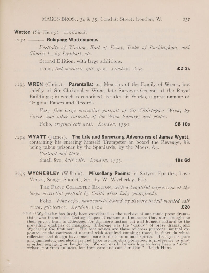 Wotton (Sir Henry)—contenued. 2292 —— Reliquiae Wottonianae. Portraits of Wotton, Earl of Essex, Duke of Buckingham, and Charles I., by Lombart, etc. Second Edition, with large additions. 12mo, full morocco, gilt, g.e. London, 1054. £2 2s 2293 WREN (Chris.). Parentalia: or, Memoirs of the Family of Wrens, but chiefly of Sir Christopher Wren, late Surveyor-General of the Royal Buildings; in which is contained, besides his Works, a great number of Original Papers and Records. Very fine large mezzotint portrait of Sir Christopher Wren, by Faber, and other portraits of the Wren Family, and plates. Foho, ovzgznal calf neat. London, 1750. £8 10s 2294 WYATT (James). The Life and Surprizing Adventures of James Wyatt, containing his entering himself Trumpeter on board the Revenge, his being taken prisoner by the Spaniards, by the Moors, &amp;c. Portrait and plates. small 8vo, Zalf calf. “London; +755. 10s 6d 22905 WYCHERLEY (William). Miscellany Poems: as Satyrs, Epistles, Love Verses, Songs, Sonnets, &amp;c., by W. Wycherley, Esq. THE FIRST COLLECTED EDITION, wth a beautiful impression of the large meszotint portrait by Smith after Lely (margined),. Foho. Fine copy, handsomely bound by Riviere in full mottled calf extra, gilt leaves. London, 1704. £20 *** “ Wycherley has justly been considered as the earliest of our comic prose drama- tists, who forsook the fleeting shapes of custom and manners that were brought to their gayest head in Etherege, for oe more lasting wit and humour natural to the prevailing qualities of mankind. Etherege was the ‘dandy’ of prose drama, and Wycherley the first man. His best scenes are those of cross purposes, mutual ex- posure, or the contrast of natural with acquired cunning; those, in short, in which reflection and design have much more to do than animal spirits. His style is pure and unaffected, and clearness and force are his characteristics, in preference to what is either engaging or laughable. We can easily believe him to have been a ‘ slow ’ writer ; not from dullness, but from care and consideration.’’—Leigh Hunt.