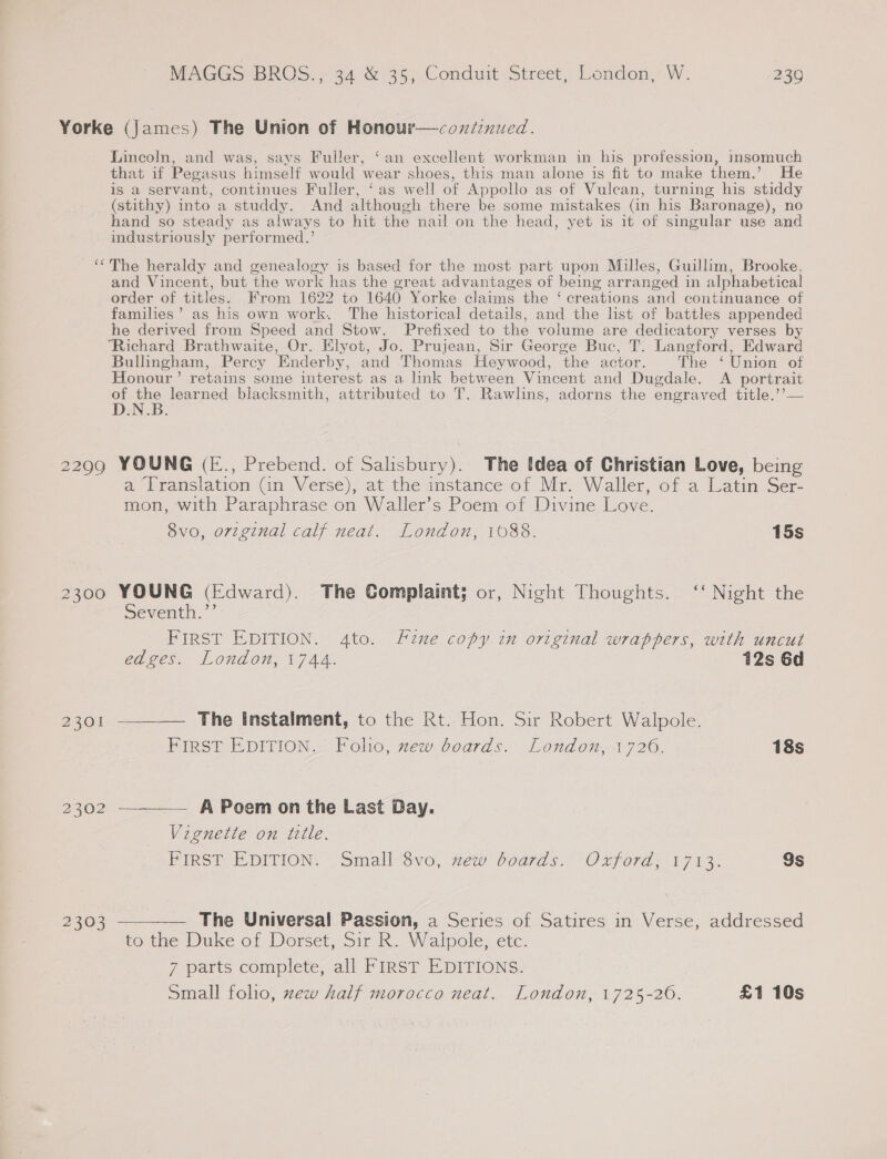 Yorke (James) The Union of Honour—coxdenued. Lincoln, and was, says Fuller, ‘an excellent workman in his profession, insomuch that if Pegasus himself would wear shoes, this man alone is fit to make them.’ He is a servant, continues Fuller, ‘as well of Appollo as of Vulean, turning his stiddy (stithy) into a studdy. And although there be some mistakes (in his Baronage), no hand so steady as always to hit the nail on the head, yet is it of singular use and industriously performed.’ ‘The heraldy and genealogy is based for the most part upon Milles, Guillim, Brooke, and Vincent, but the work has the great advantages of being arranged in alphabetical order of titles. From 1622 to 1640 Yorke claims the ‘ creations and continuance of families’ as his own work. The historical details, and the list of battles appended he derived from Speed and Stow. Prefixed to the volume are dedicatory verses by “Richard Brathwaite, Or. Elyot, Jo. Prujean, Sir George Buc, T. Langford, Edward Bullingham, Percy Enderby, and Thomas Heywood, the actor. The ‘ Union of Honour’ retains some interest as a link between Vincent and Dugdale. A portrait of the learned blacksmith, attributed to T. Rawlins, adorns the engraved title.’’— D.N.B. 2299 YOUNG (E., Prebend. of Salisbury). The Idea of Christian Love, being a Translation Gan Verse), at the instance of Mr. Waller, of a Latin Ser- mon, with Paraphrase on Waller’s Poem of Divine Love. 8vo, original calf neat. London, 1088. 15s 2300 YOUNG (Edward). The Complaint; or, Night Thoughts. ‘‘ Night the Seventh.”’ FIRST EDITION. 4to. Fine copy in original wrappers, with uncut edges. London, 1744. 12s 6d 2301 —__—— The instalment, to the Rt. Hon. Sir Robert Walpole. First EDITION, Folio, zew-boards. London, 1726. 18s 2302 ——_—— A Poem on the Last Day. Vignette on title. Pins®, PpIvion. Smailvo,- new Soards&lt; Oxford 171 3. 9s 2303 ————— The Universal Passion, a Series of Satires in Verse, addressed tothe Duke of Dorset, Sir R.. Walpole, etc: 7 parts complete, all FIRST EDITIONS. Small folio, zew half morocco neat. London, 1725-26. £1 10s