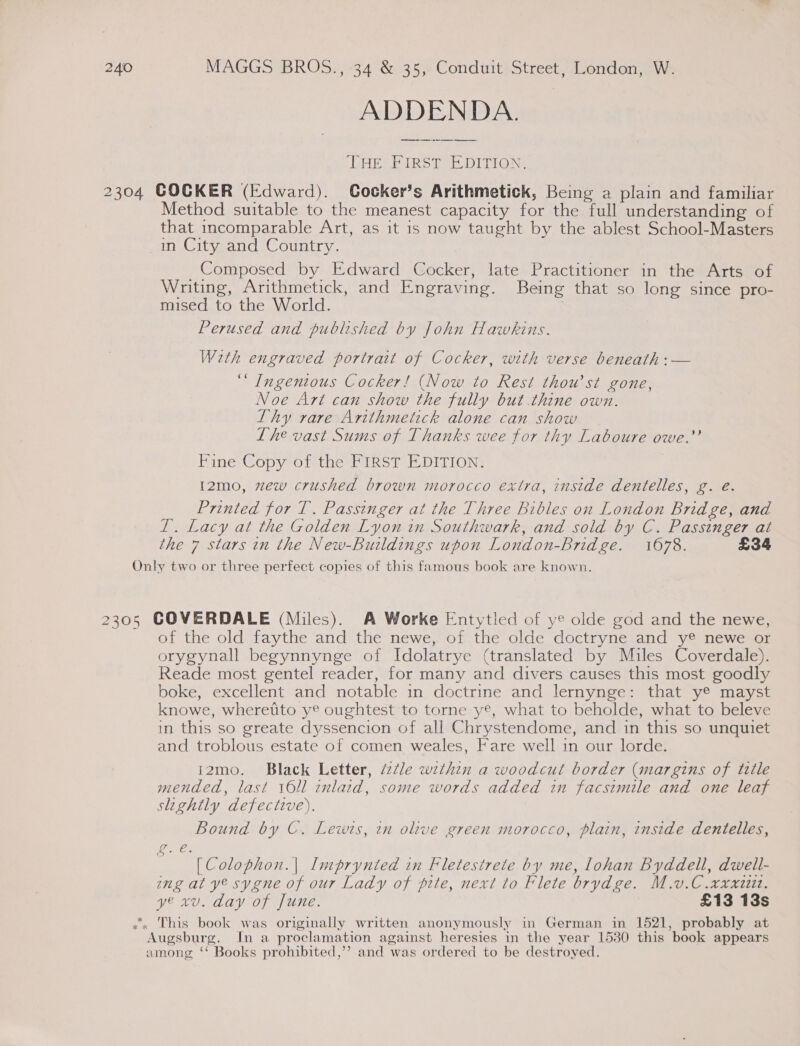 ADDENDA. THE FIRST EDITION, 2304 COCKER (Edward). Cocker’s Arithmetick, Being a plain and familiar Method suitable to the meanest capacity for the full understanding of that incomparable Art, as it is now taught by the ablest School-Masters in City and Country. Composed by Edward Cocker, late Practitioner in the Arts of Writing, Arithmetick, and Engraving. Being that so long since pro- mised to the World. Perused and published by John Hawkins. With engraved portrait of Cocker, with verse beneath :— ‘“ Ingenious Cocker! (Now to Rest thou’st gone, Noe Art can show the fully but .thine own. Thy rare Arithmetick alone can show Lhe vast Sums of Thanks wee for thy Laboure owe.” Fine Copy of the FIRST EDITION: I2mo, zew crushed brown morocco extra, inside dentelles, g. eé. Printed for T. Passinger at the Three Bibles on London Bridge, and IT. Lacy at the Golden Lyon in Southwark, and sold by C. Passinger at the 7 stars in the New-Buildings upon London-bridge. 1678. £34 Only two or three perfect copies of this famous book are known. 2305 COVERDALE (Miles). A Worke Entytled of ye olde god and the newe, of the old faythe and the newe, of the olde doctryne and y® newe or orygynall begynnynge of Idolatrye (translated by Miles Coverdale). Reade most gentel reader, for many and divers causes this most goodly boke, excellent and notable in doctrine and lernynge: that ye mayst knowe, wheretito ye oughtest to torne ye, what to beholde, what to beleve in this so greate dyssencion of all Chrystendome, and in this so unquiet and troblous estate of comen weales, Fare well in our lorde. i2mo. Black Letter, é2@le wzthin a woodcut border (margins of title mended, last 16ll inlaid, some words added in facsimile and one leaf slightly defective). Bound by C. Lewis, in olive green morocco, plain, inside dentelles, ee ; [Colophon.| Imprynted in Fletesirete by me, lohan Byddell, dwell- ing at ye sygne of our Lady of pite, next to Flete brydge. M.v.C .xxxi112. ye xv. day of June. £13 13s .. This book was originally written anonymously in German in 1521, probably at Augsburg. In a proclamation against heresies in the year 1530 this book appears among ‘‘ Books prohibited,’’ and was ordered to be destroyed.