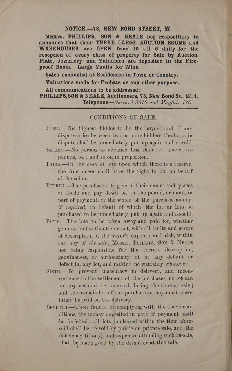 Messrs. PHILLIPS, SON &amp; NEALE beg respectfully to announce that their THREE LARGE AUCTION ROOMS and WAREHOUSES are OPEN from 10 till 6 daily for the reception of every class of property for Sale by Auction. Plate, Jewellery and Valuables are deposited in the Fire- proof Room. Large Vaults for Wine. Sales conducted at Residences in Town or Country. Valuations made for Probate or any other purpose. All communications to be addressed : PHILLIPS, SON &amp; NEALE, Auctioneers, 73, New Bond St.. W. 4. Telephone—Gerrard 3670 and Mayfair 170.   CONDITIONS OF SALE. First.—The highest bidder to be the buyer; and, if any dispute arise between two or more bidders, the lot so in dispute shall be immediately put up again and re-sold. — SECOND.—No person to advance less than Is.; above five pounds, 5s.; and so on in proportion. THrrp.—In the case of lots upon which there is a reserve, the Auctioneer shall have the right to bid on behalf of the seller. , Fourtu.—The purchasers to give in their names and places» of abode and pay down 5s. in the pound, or more, in part of payment, or the whole of the purchase-money, if required, in default of which the lot or lots so purchased to be immediately put up again and re-sold. Firry.—The lots to be taken away and paid for, whether genuine and authentic or not, with all faults and errors of description, at the buyer’s expense and risk, within one day of the sale; Messrs. Puiuiirs, SON &amp; NEALE not being responsible for the ‘correct description, genuineness, or authenticity of, or any default or defect in, any lot, and making no warranty whatever. S1ixtH.—To prevent inaccuracy in delivery, and incon- venience in the settlement of the purchases, no lot can on any account be removed during the time of sale ; and the remainder of the purchase-money must abso- lutely be paid on the delivery. . SEVENTH.—Upon failure of complying with the above con- ditions, the money deposited in part of payment shall be forfeited ; all lots uncleared within the time afore- said shall be re-sold by public or private sale, and the deficiency (if any), and expenses attending such re-sale, shall be made good by the defaulter at this sale.  