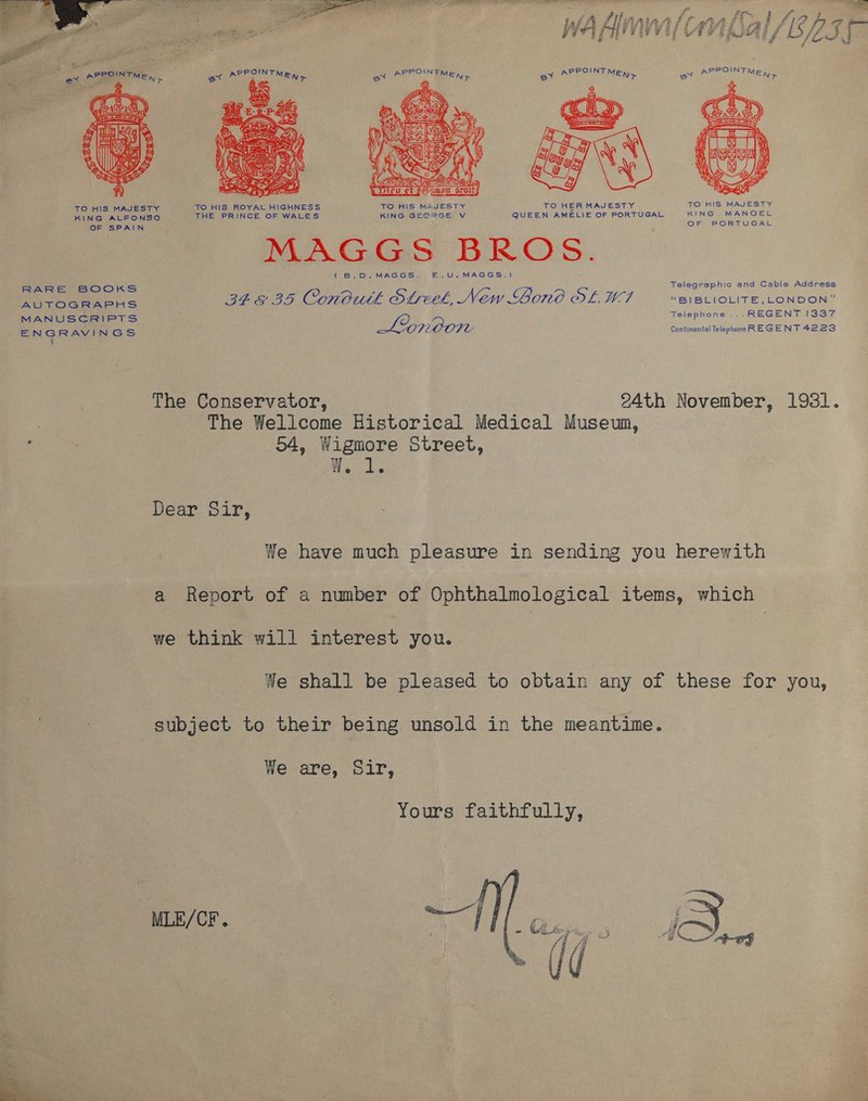    Lm SUR, gr llr cs ay S (fsa g       OF SPAIN RARE BOOKS AUTOGRAPHS MANUSCRIPTS EGR AyD Ss  OF PORTUGAL Di Gis DROS. (B.O0.MAGGS. E.U.MAGGS.) Telegraphic and Cable Address BEG BID ConButk Streek, New Lono OL MA “BIBLIOLITE,_LONDON” Telephone ... REGENT I337 Lypwoon Continental Telephone REGENT 4223 The Conservator, 24th November, 1931. The Wellcome Historical Medical Museum, 54, Wigmore Street, ae Dear Sir, We have much pleasure in sending you herewith a Report of a number of Ophthalmological items, which we think will interest you. | We shall be pleased to obtain any of these for you, subject to their being unsold in the meantime. We are, Sir, Yours faithfully, MLE/CF. 