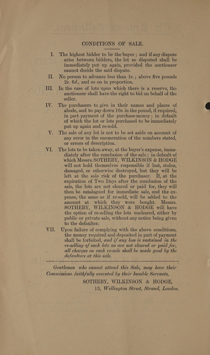 CONDITIONS OF SALE.  I. The highest bidder to be the buyer ; and if any dispute arise between bidders, the lot so disputed shall be immediately put up again, provided the auctioneer cannot decide the said dispute. II. No person to advance less than 1s.; above five pounds 2s. 6d., and so on in proportion. III. In the case of lots upon which there is a reserve, the auctioneer shall have the right to bid on behalf of the seller. IV. The purchasers to give in their names and places of abode, and to pay down 10s. in the pound, if required, in part payment of the purchase-money ; in default of which the lot or lots purchased to be immediately put up again and re-sold. V. The sale of any lot is not to be set aside on account of any error in the enumeration of the numbers stated, or errors of description. VI. The lots to be taken away, at the buyer’s expense, imme- diately after the conclusion of the sale ; in default of which Messrs. SOTHEBY, WILKINSON &amp; HODGE will not hold themselves responsible if lost, stolen, damaged, or otherwise destroyed, but they will be ~ leit at the sole risk of the purchaser. If, at the expiration of Two Days after the conclusion of the sale, the lots are not cleared or paid for, they will then be catalogued for immediate sale, and the ex- pense, the same as if re-sold, will be added to the amount at which they were bought. Messrs. SOTHEBY, WILKINSON &amp; HODGE will have the option of re-selling the lots uncleared, either by public or private sale, without any notice being given to the defaulter. VII. Upon failure of complying with the above conditions, the money required and deposited in part of payment _ shall be forfeited, and 7f any loss is sustained in the re-selling of such lots as are not cleared or paid for, 5 all charges on such re-sale shall be made good by the defaulters at this sale.   Gentlemen who cannot attend this Sale, may have their Commissions faithfully executed by their humble Servants, SOTHEBY, WILKINSON &amp; HODGE, 13, Wellington Street, Strand, London.