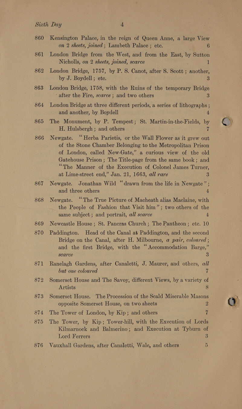 860 861 862 863 864 865 866 867 868 869 870 874 Kensington Palace, in the reign of Queen Anne, a large View on 2 sheets, joined ; Lambeth Palace ; ete. 6 London Bridge from the West, and from the East, by Sutton Nicholls, on 2 sheets, joined, scarce 1 London Bridge, 1757, by P. S. Canot, after S. Scott ; another, by J. Boydell; ete. 5 London Bridge, 1758, with the Ruins of the temporary Bridge after the Fire, scarce ; and two others 3) London Bridge at three different periods, a series of lithographs ; and another, by Boydell 4. The Monument, by P. Tempest; St. Martin-in-the-Fields, by H. Hulsbergh ; and others 7 Newgate. “Herba Parietis, or the Wall Flower as it grew out of the Stone Chamber Belonging to the Metropolitan Prison of London, called New-Gate,” a curious view of the old Gatehouse Prison ; The Title-page from the same book ; and “The Manner of the Execution of Colonel James Turner, at Lime-street end,” Jan. 21, 1663, all rare 3 Newgate. Jonathan Wild “drawn from the life in Newgate” ; and three others 4 Newgate. ‘“‘The True Picture of Macheath alias Maclaine, with the People of Fashion that Visit him”; two others of the same subject ; and portrait, all scarce 4. Newcastle House ; St. Pancras Church ; The Pantheon ; etc. 10 Paddington. Head of the Canal at Paddington, and the second Bridge on the Canal, after H. Milbourne, @ pair, coloured ; and the first Bridge, with the “Accommodation Barge,” scarce 5) Ranelagh Gardens, after Canaletti, J. Maurer, and others, all but one coloured 7 Somerset House and The Savoy, different Views, by a variety of Artists 8 Somerset House. The Procession of the Scald Miserable Masons opposite Somerset House, on two sheets 2 The Tower of London, by Kip; and others 7 The Tower, by Kip; Tower-hill, with the Execution of Lords Kilmarnock and Balmerino; and Execution at Tyburn of Lord Ferrers a