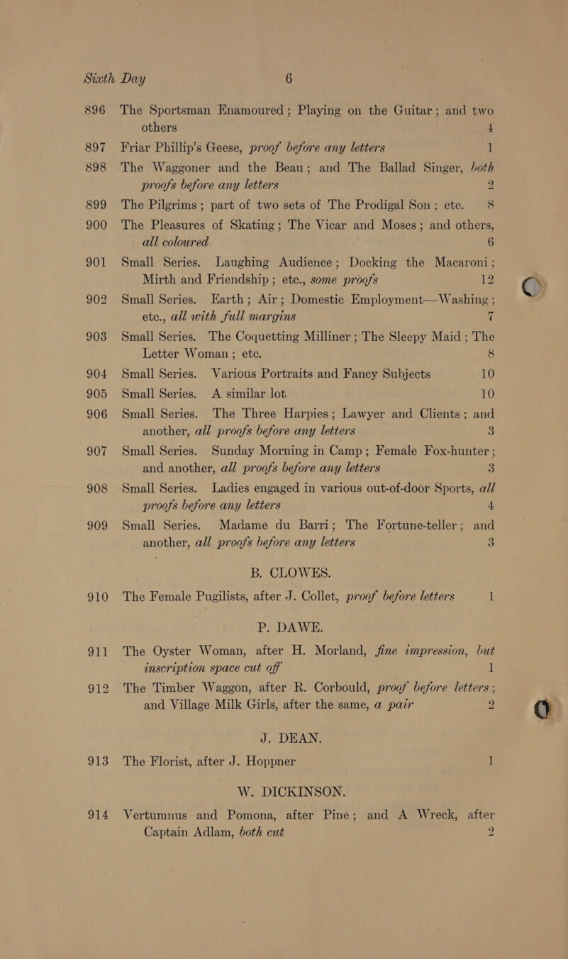 896 897 898 910 913 914 The Sportsman Enamoured; Playing on the Guitar; and two others 4 Friar Phillip’s Geese, proof before any letters 1 The Waggoner and the Beau; and The Ballad Singer, both proofs before any letters 2 The Pilgrims; part of two sets of The Prodigal Son ; ete. 8 The Pleasures of Skating; The Vicar and Moses; and others, all coloured 6 Small Series. Laughing Audience; Docking the Macaroni; Mirth and Friendship ; etc., some proofs 12 Small Series. Earth; Air; Domestic Employment—Washing ; etc., all with full margins 7 Small Series. The Coquetting Milliner ; The Sleepy Maid ; The Letter Woman ; etc. 8 Small Series. Various Portraits and Fancy Subjects 10 Small Series. A similar lot 10 Small Series. The Three Harpies; Lawyer and Clients; and another, all proofs before any letters 3 Small Series. Sunday Morning in Camp ; Female Fox-hunter ; and another, all proofs before any letters 3 Small Series. Ladies engaged in various out-of-door Sports, all proofs before any letters 4 Small Series. Madame du Barri; The Fortune-teller; and another, all proo/s before any letters 3 B. CLOWES. The Female Pugilists, after J. Collet, proof before letters 1 P. DAWE. The Oyster Woman, after H. Morland, jine impression, but The Timber Waggon, after R. Corbould, proof before letters ; and Village Milk Girls, after the same, a pair 2 J. DEAN. The Florist, after J. Hoppner ] W. DICKINSON. Vertumnus and Pomona, after Pine; and A Wreck, after Captain Adlam, both cut 2 &gt;