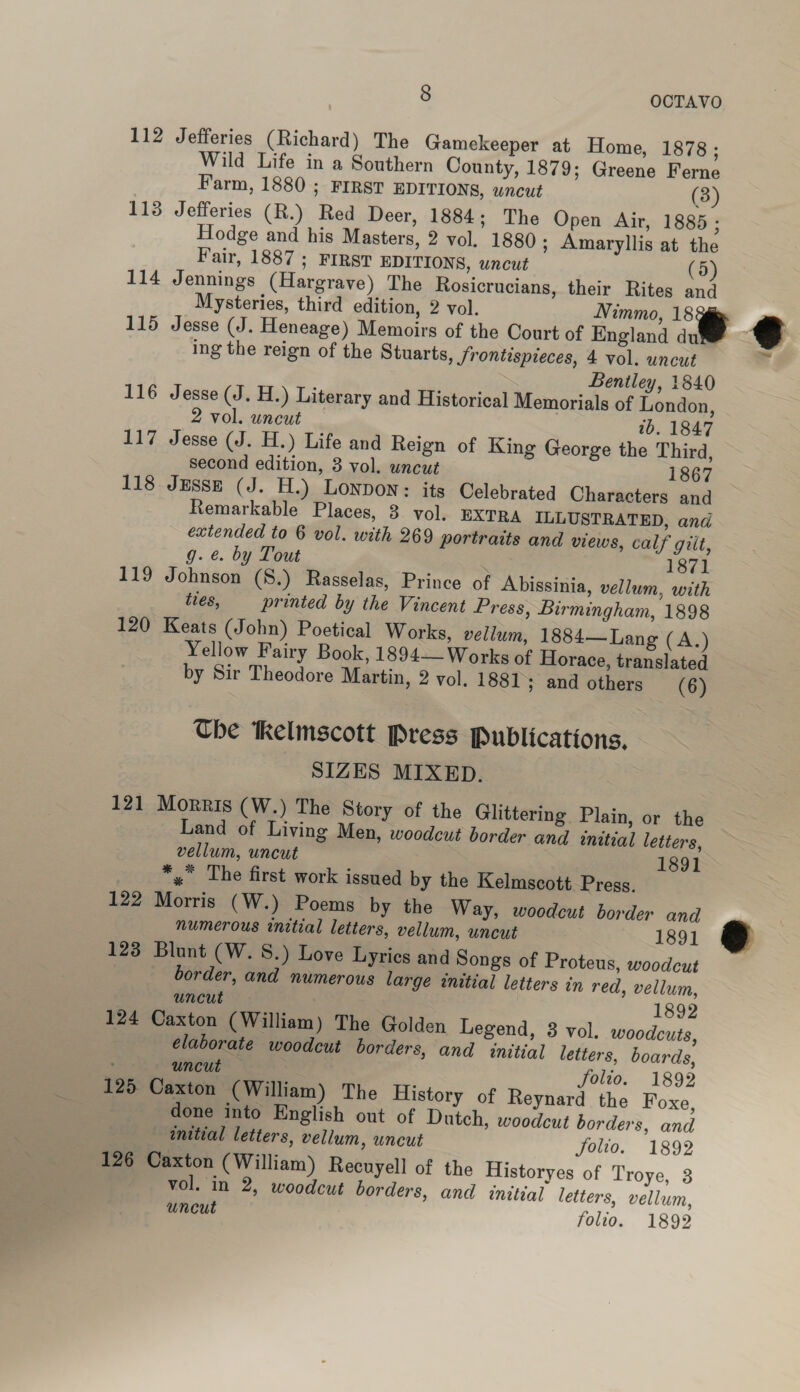 112 Jefferies (Richard) The Gamekeeper at Home, 1878; Wild Life in a Southern County, 1879; Greene Ferne Farm, 1880 ; FIRST EDITIONS, uncut (3) 113 Jefferies (R.) Red Deer, 1884; The Open Air, 1885 ; Hodge and his Masters, 2 vol, 1880 ; Amaryllis at the Fair, 1887; FIRST EDITIONS, uncut 114 Jennings (Hargrave) The Rosicrucians, their Rites and Mysteries, third edition, 2 vol. Nimmo, 18 , 115 Jesse (J. Heneage) Memoirs of the Court of England du ¢ ing the reign of the Stuarts, frontispieces, 4 vol. uncut Bentley, 1840 116 Jesse (J. H.) Literary and Historical Memorials of London,  ~ 2 vol. uncut 1b. 1847 117 Jesse (J. H.) Life and Reign of King George the Third, Second edition, 3 vol. uncut 1867 118 Jesse (J. H.) LONDON: its Celebrated Characters and Remarkable Places, 3 vol. EXTRA ILLUSTRATED, and extended to 6 vol. with 269 portraits and views, calf gilt, g. é. by Tout 1871 119 Johnson (S8.) Rasselas, Prince of Abissinia, vellum, with ties, printed by the Vincent Press, Birmingham, 1898 120 Keats (John) Poetical Works, vellum, 1884— Lang (A.) Yellow Fairy Book, 1894— Works of Horace, translated by Sir Theodore Martin, 2 vol. 1881; and others (6) Che tkelmscott Press Publications. SIZES MIXED. 121 Morris (W.) The Story of the Glittering Plain, or the Land of Living Men, woodcut border and wnitial letters, vellum, uncut 1891 *,.* The first work issued by the Kelmscott. Press, 122 Morris (W.) Poems by the Way, woodcut border and numerous initial letters, vellum, uncut 1891 &amp; 123 Blunt (W. S.) Love Lyrics and Songs of Proteus, woodcut border, and numerous large initial letters in red, vellum, uncut . 1892 124 Caxton (William) The Golden Legend, 8 vol. woodcuts, elaborate woodcut borders, and initial letters, boards, 7 uncut — ; folio. 1892 125. Caxton (William) The History of Reynard the Foxe, done into English out of Dutch, woodcut borders, and initial letters, vellum, uncut folio. 1892 126 Caxton (William) Recuyell of the Historyes of Troye, 3 vol. in 2, woodcut borders, and initial letters, vellum, uncut folio. 1892