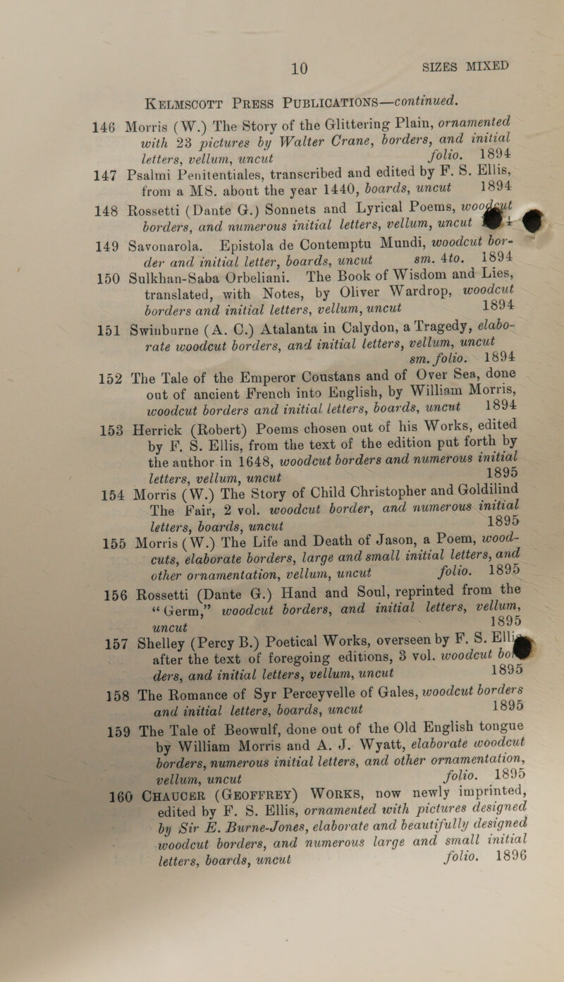 Krnuscotr Press PuBLICATIONS—continued. 146 Morris (W.) The Story of the Glittering Plain, ornamented with 23 pictures by Walter Crane, borders, and initial letters, vellum, uncut folio. 1894 147 Psalmi Penitentiales, transcribed and edited by F.S. Ellis, from a MS. about the year 1440, boards, uncut 1894 148 Rossetti (Dante G.) Sonnets and Lyrical Poems, i borders, and numerous initial letters, vellum, uncut : we 149 Savonarola. Epistola de Contemptu Mundi, woodcut bor- ~*~ der and initial letter, boards, wncut sm. 4to. 1894 150 Sulkhan-Saba Orbeliani. The Book of Wisdom and Lies, translated, with Notes, by Oliver Wardrop, woodcut borders and initial letters, vellum, uncut 1894 151 Swinburne (A. C.) Atalanta in Calydon, a Tragedy, elabo- rate woodcut borders, and initial letters, vellum, uncut sm. folio. 1894 152 The Tale of the Emperor Coustans and of Over Sea, done out of ancient French into English, by William Morris, woodcut borders and initial letters, boards, uncut 1894 153 Herrick (Robert) Poems chosen out of his Works, edited by F. 8. Ellis, from the text of the edition put forth by the author in 1648, woodcut borders and numerous initial letters, vellum, uncut 1895 154 Mortis (W.) The Story of Child Christopher and Goldilind The Fair, 2 vol. woodcut border, and numerous initial letters, boards, uncut 1895 155 Morris (W.) The Life and Death of Jason, a Poem, wood- cuts, elaborate borders, large and small initial letters, and other ornamentation, vellum, uncut folio. 1895 156 Rossetti (Dante G.) Hand and Soul, reprinted from the “Germ,” woodcut borders, and initial letters, vellum, uncut 1895 157 Shelley (Percy B.) Poetical Works, overseen by F. S. Elliggg. | after the text of foregoing editions, 3 vol. woodeut bo  ders, and initial letters, vellum, uncut 1895 158 The Romance of Syr Perceyvelle of Gales, woodcut borders and initial letters, boards, uncut 1895 159 The Tale of Beowulf, done out of the Old English tongue by William Morris and A. J. Wyatt, elaborate woodcut borders, numerous initial letters, and other ornamentation, vellum, uncut folio. 1895 160 CHAUCER (GEOFFREY) WORKS, now newly imprinted, edited by F. S. Ellis, ornamented with pictures designed by Sir E. Burne-Jones, elaborate and beautifully designed woodcut borders, and numerous large and small initial letters, boards, uncut folio. 1896