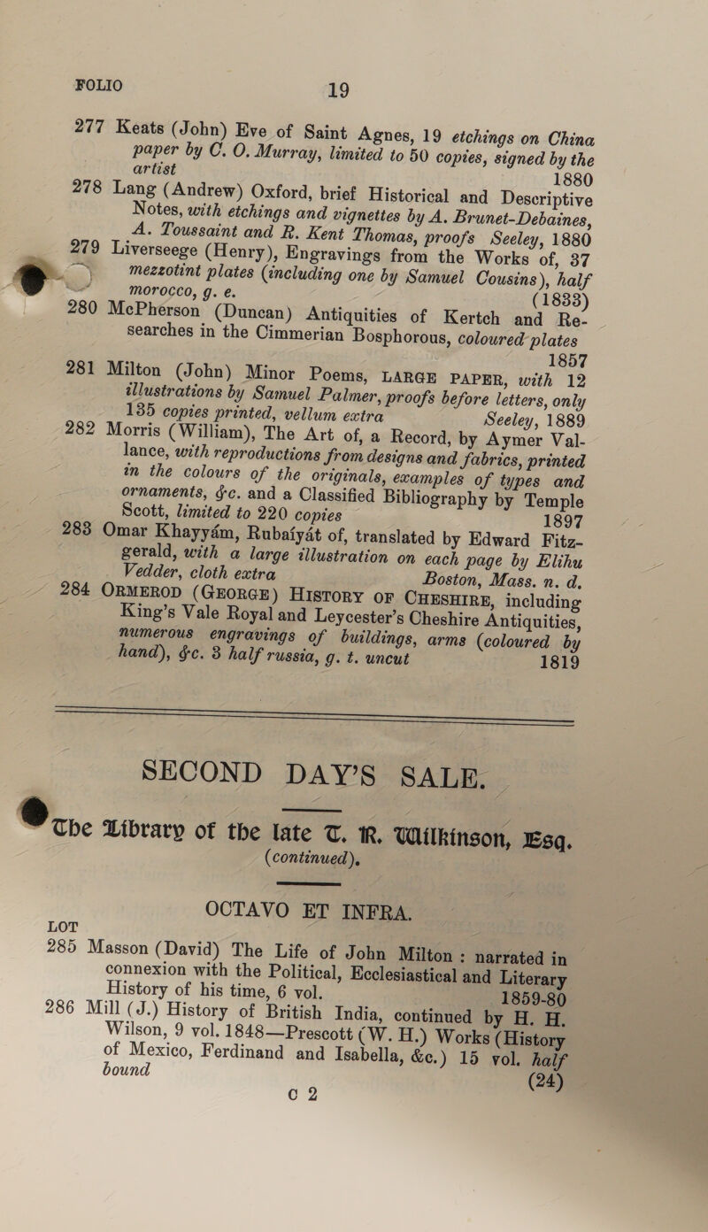 277 Keats (John) Eve of Saint Agnes, 19 etchings on China paper by C. O. Murray, limited to 50 coptes, signed by the artist 1880 278 Lang (Andrew) Oxford, brief Historical and Descriptive Notes, with etchings and vignettes by A. Brunet-Debaines, A. Toussaint and R. Kent Thomas, proofs Seeley, 1880 279 Liverseege (Henry), Engravings from the Works of, 37 tm, meezotint plates (including one by Samuel Cousins), half Ss morocco, g. e. (1833) 280 McPherson (Duncan) Antiquities of Kertch and Re- searches in the Cimmerian Bosphorous, coloured plates 1857 281 Milton (John) Minor Poems, LARGE PAPER, with 12 wllustrations by Samuel Palmer, proofs before letters, only 135 copies printed, vellum extra Seeley, 1889 282 Morris (William), The Art of, a Record, by Aymer Val- lance, with reproductions Jrom designs and fabrics, printed in the colours of the originals, examples of types and ornaments, gc. and a Classified Bibliography by Temple Scott, limited to 220 copies 1897 283 Omar Khayydm, Rubafyat of, translated by Edward Fitz- gerald, with a large illustration on each page by Elihu Vedder, cloth extra Boston, Mass. n. d. 284 ORMEROD (GEORGE) HisTory or CHESHIRE, including King’s Vale Royal and Leycester’s Cheshire Antiquities, numerous engravings of buildings, arms (coloured by hand), &amp;c. 3 half russia, g. t. uncut 1819 Sa SECOND DAY’S SALE, |  ®.,. Library of the late T. i. Wilkinson, Esq. (continued),  OCTAVO ET INFRA. LOT 285 Masson (David) The Life of John Milton : narrated in connexion with the Political, Ecclesiastical and Literary History of his time, 6 vol. 1859-80 286 Mill (J.) History of British India, continued by H. H. Wilson, 9 vol. 1848—Pregcott (CW. H.) Works (History of Mexico, Ferdinand and Isabella, &amp;e.) 15 vol. half bound (24) C2